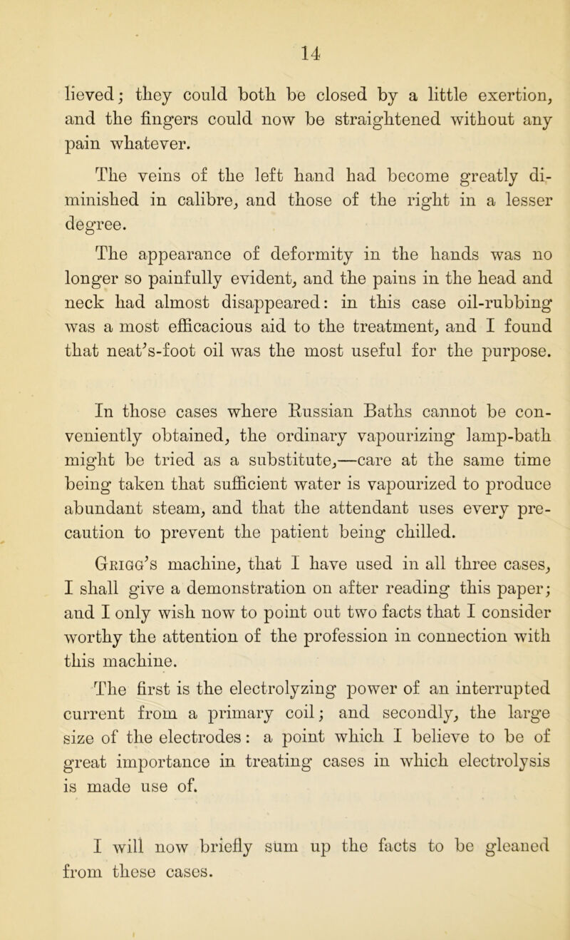 lieved; they could both be closed by a little exertion, and the fingers could now be straightened without any pain whatever. The veins of the left hand had become greatly di- minished in calibre, and those of the right in a lesser degree. The appearance of deformity in the hands was no longer so painfully evident, and the pains in the head and neck had almost disappeared: in this case oil-rubbing was a most efficacious aid to the treatment, and I found that neaRs-foot oil was the most useful for the purpose. In those cases where Russian Baths cannot be con- veniently obtained, the ordinary vapourizing lamp-bath might be tried as a substitute,—care at the same time being taken that sufficient water is vapourized to produce abundant steam, and that the attendant uses every pre- caution to prevent the patient being chilled. Grigg’s machine, that I have used in all three cases, I shall give a demonstration on after reading this paper; and I only wish now to point out two facts that I consider worthy the attention of the profession in connection with this machine. The first is the electrolyzing power of an interrupted current from a primary coil; and secondly, the large size of the electrodes: a point which I believe to be of great importance in treating cases in which electrolysis is made use of. I will now briefly sum up the facts to be gleaned from these cases.