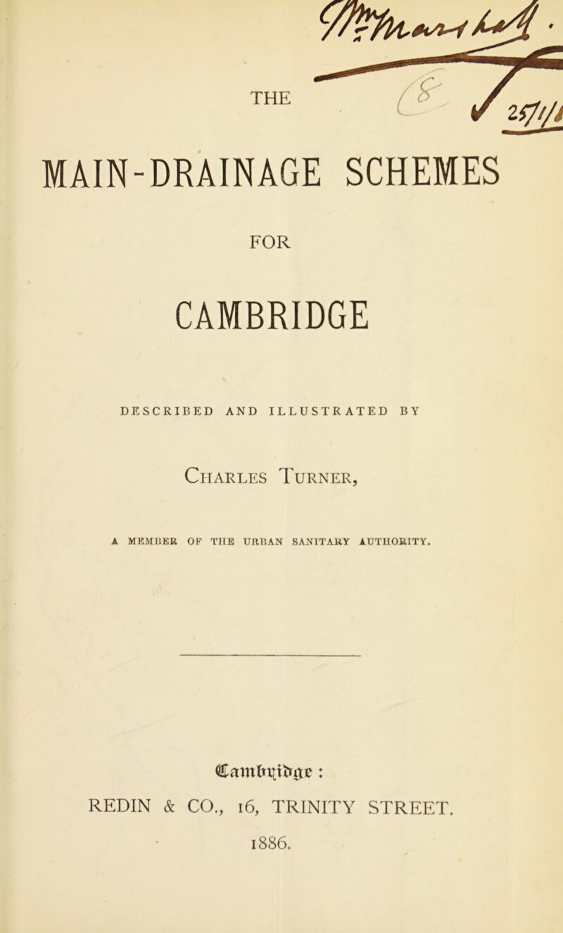 MAIN-DRAINAGE SCHEMES FOR CAMBRIDGE DESCRIBED AND ILLUSTRATED BY Charles Turner, A MEMBER OF TIIE URBAN SANITARY AUTHORITY. Camlnttiutc : REDIN & CO., 16, TRINITY STREET. 1886.