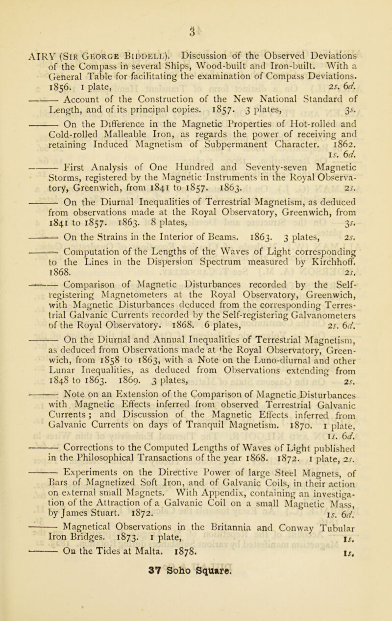 AIRY (Sir George Biddell). Discussion of the Observed Deviations of the Compass in several Ships, Wood-built and Iron-built. With a General Table for facilitating the examination of Compass Deviations. 1856. 1 plate, 2s. 6d. Account of the Construction of the New National Standard of Length, and of its principal copies. 1857. 3 plates, 3s. On the Difference in the Magnetic Properties of Ilot-rolled and Cold-rolled Malleable Iron, as regards the power of receiving and retaining Induced Magnetism of Subpermanent Character. 1862. ij. 6d. First Analysis of One Hundred and Seventy-seven Magnetic Storms, registered by the Magnetic Instruments in the Royal Observa- tory, Greenwich, from 1841 to 1857. 1863. 2s. On the Diurnal Inequalities of Terrestrial Magnetism, as deduced from observations made at the Royal Observatory, Greenwich, from 1841 to 1857. 1863. 8 plates, 3s. * On the Strains in the Interior of Beams. 1863. 3 plates, 2s. Computation of the Lengths of the Waves of Light corresponding to the Lines in the Dispersion Spectrum measured by Kirchhoff. 1868. 2S. Comparison of Magnetic Disturbances recorded by the Self- registering Magnetometers at the Royal Observatory, Greenwich, with Magnetic Disturbances deduced from the corresponding Terres- trial Galvanic Currents recorded by the Self-registering Galvanometers of the Royal Observatory. 1868. 6 plates, 2s. 6d. On the Diurnal and Annual Inequalities of Terrestrial Magnetism, as deduced from Observations made at ^he Royal Observatory, Green- wich, from 1858 to 1863, with a Note on the Luno-diurnal and other Lunar Inequalities, as deduced from Observations extending from 1848 to 1863. 1869. 3 plates, 2s. Note on an Extension of the Comparison of Magnetic Disturbances with Magnetic Effects inferred from observed Terrestrial Galvanic Currents ; and Discussion of the Magnetic Effects inferred from Galvanic Currents on days of Tranquil Magnetism. 1870. 1 plate, lx. 6d. Corrections to the Computed Lengths of Waves of Light published in the Philosophical Transactions of the year 1868. 1872. 1 plate, 2s. Experiments on the Directive Power of large Steel Magnets, of Bars of Magnetized Soft Iron, and of Galvanic Coils, in their action on external small Magnets. With Appendix, containing an investiga- tion of the Attraction of a Galvanic Coil on a small Magnetic Mass, by James Stuart. 1872. is. 6d. Magnetical Observations in the Britannia and Conway Tubular Iron Bridges. 1873. 1 plate, U. On the Tides at Malta. 1878. is.