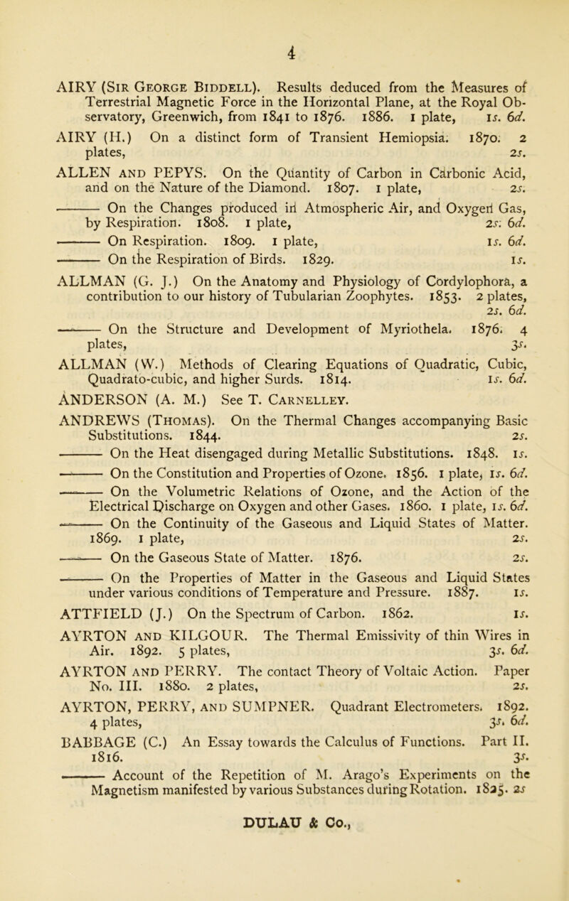 AIRY (Sir George Biddell). Results deduced from the Measures of Terrestrial Magnetic Force in the Horizontal Plane, at the Royal Ob- servatory, Greenwich, from 1841 to 1876. 1886. 1 plate, is. 6d. AIRY (H.) On a distinct form of Transient Hemiopsia. 1870. 2 plates, 2 s. ALLEN and PEPYS. On the Quantity of Carbon in Cdrbonic Acid, and on the Nature of the Diamond. 1807. 1 plate, 2s. ■ On the Changes produced irl Atmospheric Air, and Oxygeri Gas, by Respiration. 1808. 1 plate, 2s; 6d. On Respiration. 1809. 1 plate, ij. 6d. On the Respiration of Birds. 1829. ij. ALLMAN (G. J.) On the Anatomy and Physiology of Cordylophora, a contribution to our history of Tubularian Zoophytes. 1853. 2 plates, 2s. 6d. On the Structure and Development of Myriothela. 1876. 4 plates, $s. ALLMAN (W.) Methods of Clearing Equations of Quadratic, Cubic, Quadrato-cubic, and higher Surds. 1814. IJ. 6d. Anderson (a. m.) See t. carnelley. ANDREWS (Thomas). On the Thermal Changes accompanying Basic Substitutions. 1844. 2 s. ■ On the Heat disengaged during Metallic Substitutions. 1848. u. On the Constitution and Properties of Ozone. 1856. 1 plate* I*. 6d. — On the Volumetric Relations of Ozone, and the Action of the Electrical Discharge on Oxygen and other Gases, i860. 1 plate, is. 6d. — On the Continuity of the Gaseous and Liquid States of Matter. 1869. I plate, 2s. — On the Gaseous State of Matter. 1876. 2s. On the Properties of Matter in the Gaseous and Liquid States under various conditions of Temperature and Pressure. 1887. ij. ATTFIELD (J.) On the Spectrum of Carbon. 1862. is. AYRTON and KILGOUR. The Thermal Emissivity of thin Wires in Air. 1892. 5 plates, 3s. 6d. AYRTON AND PERRY. The contact Theory of Voltaic Action. Paper No. III. 1880. 2 plates, 2s. AYRTON, PERRY, and SUMPNER. Quadrant Electrometers. 1892. 4 plates, 3J‘ 6d. BABBAGE (C.) An Essay towards the Calculus of Functions. Part II. 1816. 3s’ Account of the Repetition of M. Arago’s Experiments on the Magnetism manifested by various Substances during Rotation. 1825. 2s