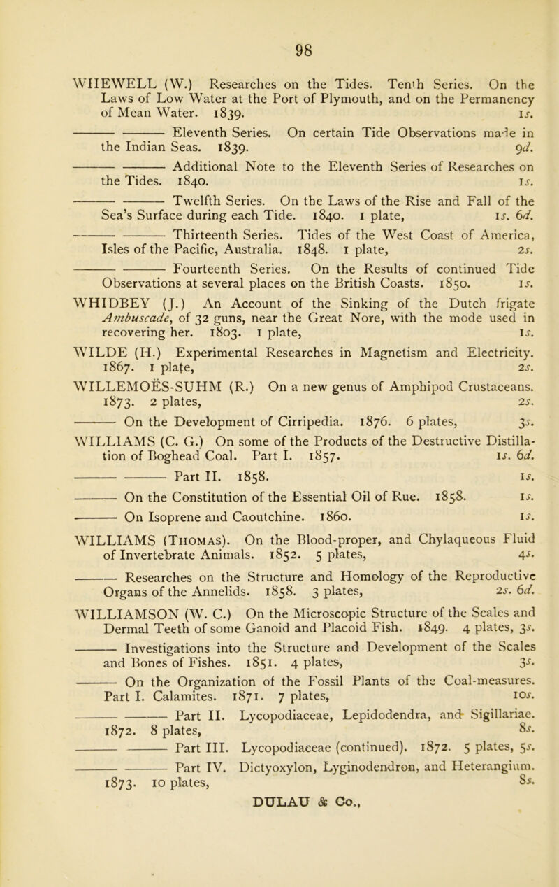 WIIEWELL (W.) Researches on the Tides. Tenth Series. On the Laws of Low Water at the Port of Plymouth, and on the Permanency of Mean Water. 1839. ij. Eleventh Series. On certain Tide Observations made in the Indian Seas. 1839. 9d. Additional Note to the Eleventh Series of Researches on the Tides. 1840. ij. Twelfth Series. On the Laws of the Rise and Fall of the Sea’s Surface during each Tide. 1840. 1 plate, ij. 6d. Thirteenth Series. Tides of the West Coast of America, Isles of the Pacific, Australia. 1848. 1 plate, 2s. Fourteenth Series. On the Results of continued Tide Observations at several places on the British Coasts. 1850. ij-. WHIDBEY (J.) An Account of the Sinking of the Dutch frigate Ambuscade, of 32 guns, near the Great Nore, with the mode used in recovering her. 1803. 1 plate, is. WILDE (Ii.) Experimental Researches in Magnetism and Electricity. 1867. 1 plate, 2s. WILLEMOES-SUHM (R.) On a new genus of Amphipod Crustaceans. 1873. 2 plates, 2s. On the Development of Cirripedia. 1876. 6 plates, 35. WILLIAMS (C. G.) On some of the Products of the Destructive Distilla- tion of Boghead Coal. Part I. 1857. ij. 6d. Part II. 1858. is. On the Constitution of the Essential Oil of Rue. 1858. ij. On Isoprene and Caoutchine. i860. ii-. WILLIAMS (Thomas). On the Blood-proper, and Chylaqueous Fluid of Invertebrate Animals. 1852. 5 plates, 4s- Researches on the Structure and Homology of the Reproductive Organs of the Annelids. 1858. 3 plates, 2s. 6d. WILLIAMSON (W. C.) On the Microscopic Structure of the Scales and Dermal Teeth of some Ganoid and Placoid Fish. 1849. 4 plates, 3s. Investigations into the Structure and Development of the Scales and Bones of Fishes. 1851. 4 plates, 3s■ On the Organization of the Fossil Plants of the Coal-measures. Part I. Calamites. 1871. 7 plates, 10s. Part II. Lycopodiaceae, Lepidodendra, and Sigillariae. 1872. 8 plates, Part III. Part IV. 1873. 10 plates, 8s. Lycopodiaceae (continued). 1872. 5 plates, 5^. Dictyoxylon, Lyginodendron, and Heterangium. 8s.