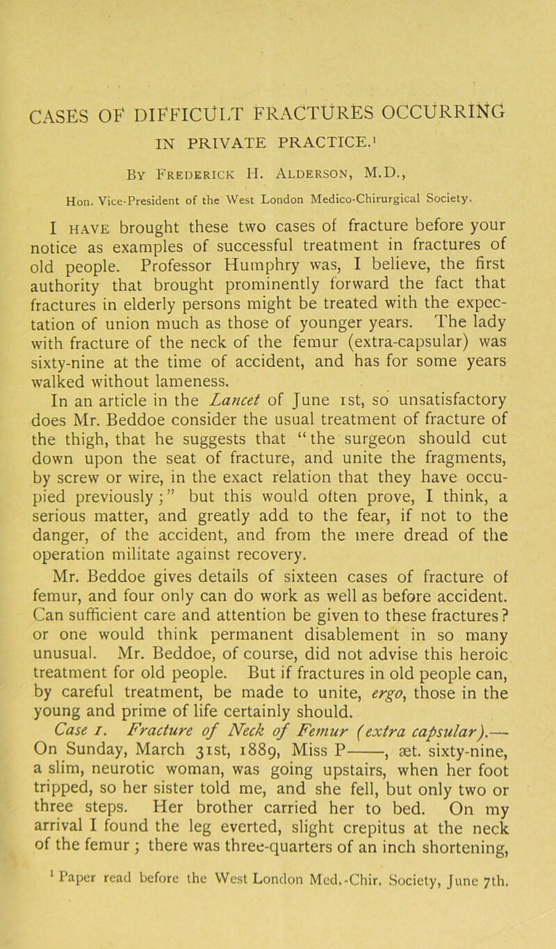 IN PRIVATE PRACTICE.1 By Frederick II. Alderson, M.D., Hon. Vice-President of the West London Medico-Chirurgical Society. I HAVE brought these two cases of fracture before your notice as examples of successful treatment in fractures of old people. Professor Humphry was, I believe, the first authority that brought prominently forward the fact that fractures in elderly persons might be treated with the expec- tation of union much as those of younger years. The lady with fracture of the neck of the femur (extra-capsular) was sixty-nine at the time of accident, and has for some years walked without lameness. In an article in the Lancet of June ist, so unsatisfactory does Mr. Beddoe consider the usual treatment of fracture of the thigh, that he suggests that “ the surgeon should cut down upon the seat of fracture, and unite the fragments, by screw or wire, in the exact relation that they have occu- pied previously;” but this would often prove, I think, a serious matter, and greatly add to the fear, if not to the danger, of the accident, and from the mere dread of the operation militate against recovery. Mr. Beddoe gives details of sixteen cases of fracture of femur, and four only can do work as well as before accident. Can sufficient care and attention be given to these fractures? or one would think permanent disablement in so many unusual. Mr. Beddoe, of course, did not advise this heroic treatment for old people. But if fractures in old people can, by careful treatment, be made to unite, ergo, those in the young and prime of life certainly should. Case i. Fracture of Neck of Femur (extra capsular).— On Sunday, March 31st, 1889, Miss P •, aet. sixty-nine, a slim, neurotic woman, was going upstairs, when her foot tripped, so her sister told me, and she fell, but only two or three steps. Her brother carried her to bed. On my arrival I found the leg everted, slight crepitus at the neck of the femur ; there was three-quarters of an inch shortening, 1 Paper read before the West London Med.-Chir. Society, June 7th.