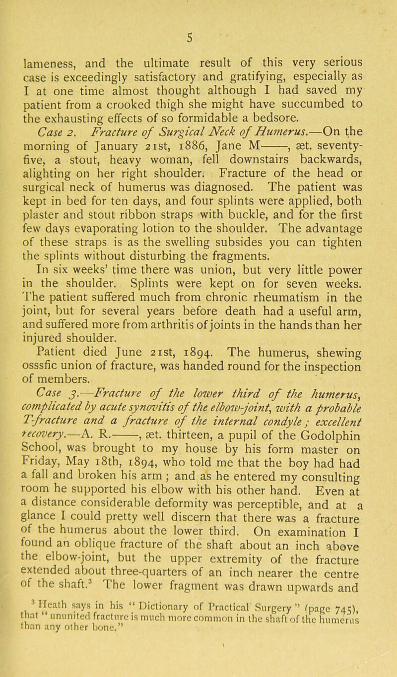 lameness, and the ultimate result of this very serious case is exceedingly satisfactory and gratifying, especially as I at one time almost thought although I had saved my patient from a crooked thigh she might have succumbed to the exhausting effects of so formidable a bedsore. Case 2. Fracture of Surgical Neck of Humerus.—On the morning of January 21st, 1886, Jane M , set. seventy- five, a stout, heavy woman, fell downstairs backwards, alighting on her right shoulder. Fracture of the head or surgical neck of humerus was diagnosed. The patient was kept in bed for ten days, and four splints were applied, both plaster and stout ribbon straps with buckle, and for the first few days evaporating lotion to the shoulder. The advantage of these straps is as the swelling subsides you can tighten the splints without disturbing the fragments. In six weeks’ time there was union, but very little power in the shoulder. Splints were kept on for seven weeks. The patient suffered much from chronic rheumatism in the joint, but for several years before death had a useful arm, and suffered more from arthritis of joints in the hands than her injured shoulder. Patient died June 21st, 1894. The humerus, shewing osssfic union of fracture, was handed round for the inspection of members. Case 3.—Fracture of the lower third of the humerus, complicated by acute synovitis of the elbow-joint, with a probable Tfracture and a fracture of the internal condyle ; excellent recovery.—A. R. , set. thirteen, a pupil of the Godolphin School, was brought to my house by his form master on Friday, May 18th, 1894, who told me that the boy had had a fall and broken his arm; and as he entered my consulting room he supported his elbow with his other hand. Even at a distance considerable deformity was perceptible, and at a glance I could pretty well discern that there was a fracture of the humerus about the lower third. On examination I found an oblique fracture of the shaft about an inch above the elbow-joint, but the upper extremity of the fracture extended about three-quarters of an inch nearer the centre of the shaft.3 The lower fragment was drawn upwards and 3 IIeath says in his “ Dictionary of Practical Surgery ” (page 745), that “ ununited fracture is much more common in the shaft of the humerus than any other bone.”