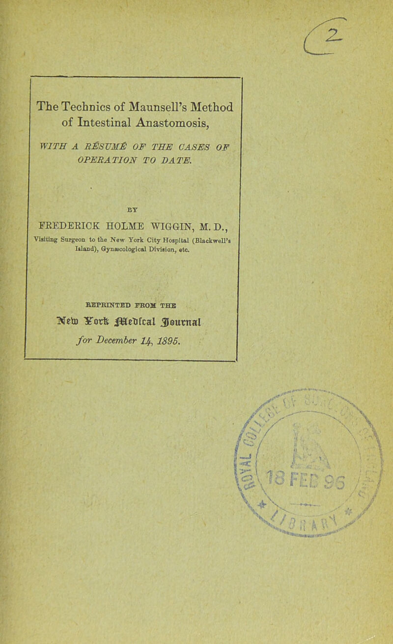 The Technics of Maunsell’s Method of Intestinal Anastomosis, WITH A SESUMJS of TEE CASES OF OPERATION TO BATE. BY FEEDEEICK HOLME WIGGIN, M.D., Visiting Snigeon to tie New York City Hospital (Blackwell’s Island), Gynaecological Division, etc. E3PRIHTBD YBOM THB WetD Yotfe iWetJfcal 30umal for December IJ^, 1895.