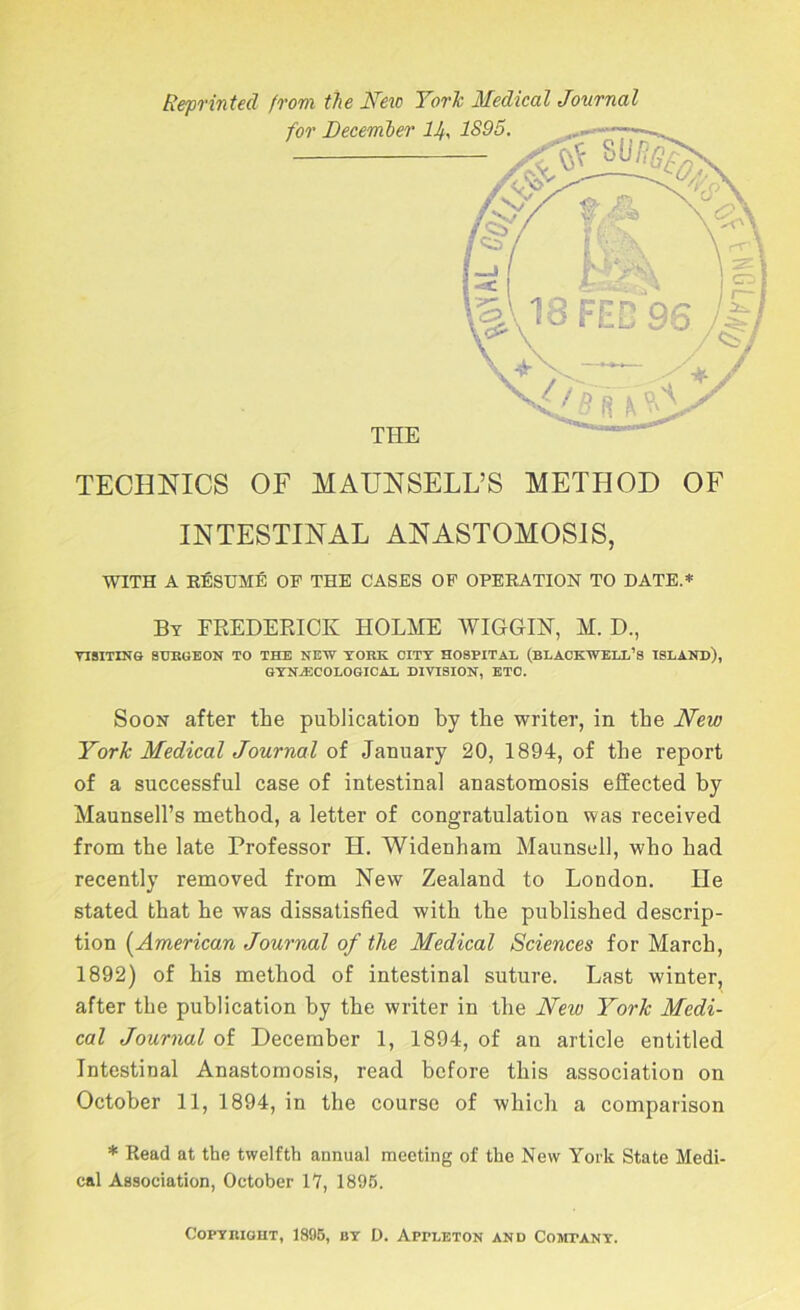 Reprinted from the IfeiD YorJc Medical Journal TECHNICS OF MAUNSELL’S METHOD OF INTESTINAL ANASTOMOSIS, WITH A EfiSUME OF THE CASES OP OPEEATION TO DATE.* By FREDERICK HOLME WIGGIK, M. D., VISITING SURGEON TO THE NEW YORK CITY HOSPITAL (BLACKWELL’S TSLANR), GYNECOLOGICAL DIVISION, ETC. Soon after the publication by the writer, in the New York Medical Journal of January 20, 1894, of the report of a successful case of intestinal anastomosis effected by Maunsell’s method, a letter of congratulation was received from the late Professor H. Widenham Maunsell, who had recently removed from New Zealand to London. He stated that he was dissatisfied with the published descrip- tion {^American Journal of the Medical Sciences for March, 1892) of his method of intestinal suture. Last winter, after the publication by the writer in the New York Medi- cal Journal of December 1, 1894, of an article entitled Intestinal Anastomosis, read before this association on October 11, 1894, in the course of which a comparison * Read at the twelfth annual meeting of the New York State Medi- cal Association, October 17, 1896. CoPYRiouT, 1885, BY D. Appleton and Coscpany.