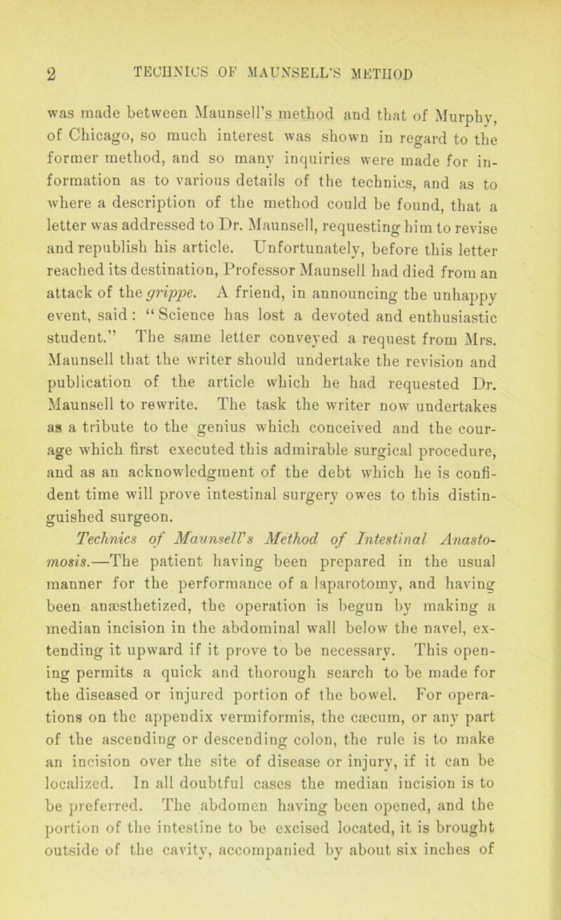 was made between Maunsell’s method and that of Murphy, of Chicago, so much interest was shown in regard to the former method, and so many inquiries were made for in- formation as to various details of the technics, and as to Avhere a description of the method could be found, that a letter was addressed to Dr. Maunsell, requesting him to revise and republish his article. Unfortunately, before this letter reached its destination. Professor Maunsell had died from an attack of i]iQ grippe. A friend, in announcing the unhappy event, said : “ Science has lost a devoted and enthusiastic student.” The same letter conveyed a request from Mrs. Maunsell that the writer should undertake the revision and publication of the article which he had requested Dr. Maunsell to rewrite. The task the writer now undertakes as a tribute to the genius which conceived and the cour- age which first executed this admirable surgical procedure, and as an acknowledgment of the debt which he is confi- dent time will prove intestinal surgery owes to this distin- guished surgeon. Technics of MaunselVs Method of Intestinal Anasto- mosis.—The patient having been prepared in the usual manner for the performance of a laparotomy, and having been anaesthetized, the operation is begun by making a median incision in the abdominal wall below the navel, ex- tending it upward if it prove to be necessary. This open- ing permits a quick and thorough search to be made for the diseased or injured portion of the bowel. For opera- tions on the appendix vermiformis, the caecum, or any part of the ascending or descending colon, the rule is to make an incision over the site of disease or injury, if it can be localized. In all doubtful cases the median incision is to be preferred. The abdomen having been opened, and the portion of the intestine to be excised located, it is brought outside of the cavity, accompanied by about six inches of