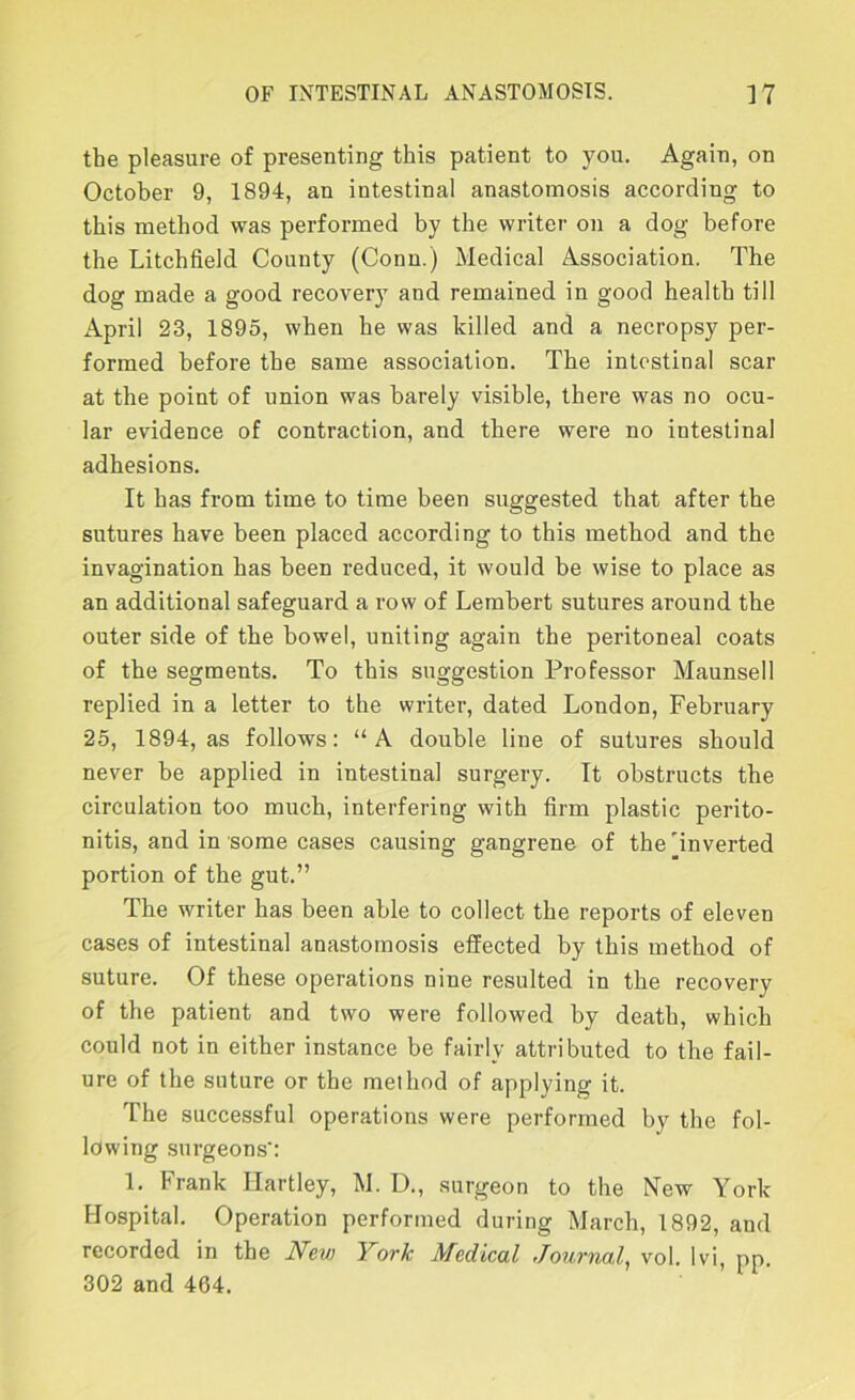 the pleasure of presenting this patient to you. Again, on October 9, 1894, an intestinal anastomosis according to this method was performed by the writer on a dog before the Litchfield County (Conn.) Medical Association. The dog made a good recovery and remained in good health till April 23, 1895, when he was killed and a necropsy per- formed before the same association. The intestinal scar at the point of union was barely visible, there was no ocu- lar evidence of contraction, and there were no intestinal adhesions. It has from time to time been suggested that after the sutures have been placed according to this method and the invagination has been reduced, it would be wise to place as an additional safeguard a row of Lembert sutures around the outer side of the bowel, uniting again the peritoneal coats of the segments. To this suggestion Professor Maunsell replied in a letter to the writer, dated London, February 25, 1894, as follows: “A double line of sutures should never be applied in intestinal surgery. It obstructs the circulation too much, interfering with firm plastic perito- nitis, and in some cases causing gangrene of the'inverted portion of the gut.” The writer has been able to collect the reports of eleven cases of intestinal anastomosis effected by this method of suture. Of these operations nine resulted in the recovery of the patient and two were followed by death, which could not in either instance be fairly attributed to the fail- ure of the suture or the method of applying it. The successful operations were performed by the fol- lowing surgeons': 1. Frank Hartley, M. D., surgeon to the New York Hospital. Operation performed during March, 1892, aud recorded in the New York Medical Journal^ vol. Ivi, pp. 302 and 464.