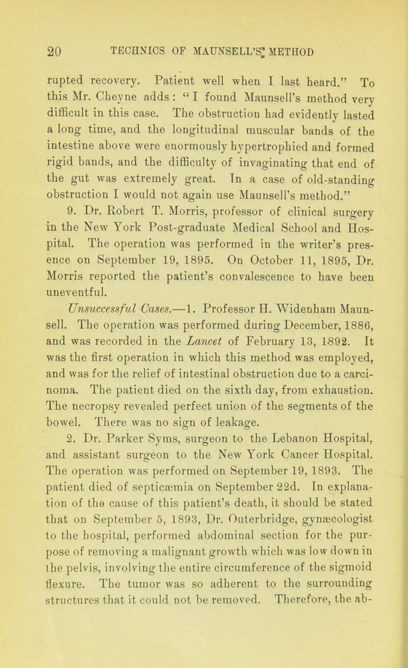 rupted recovery. Patient well when I last heard.” To this Mr. Cheyne adds: “ I found Maunsell’s method very difficult in this case. The obstruction had evidently lasted a long time, and the longitudinal muscular bands of the intestine above were enormously hypertrophied and formed rigid bands, and the difficulty of invaginating that end of the gut was extremely great. Tn a case of old-standing obstruction I would not again use Maunsell’s method.” 9. Dr. Robert T. Morris, professor of clinical surgery in the New York Post-graduate Medical School and Hos- pital. The operation was performed in the writer’s pres- ence on September 19, 1895. On October 11, 1895, Dr. Morris reported the patient’s convalescence to have been uneventful. Unsuccessful Cases.—1. Professor H. Widenham Maun- sell. The operation was performed during December, 1886, and was recorded in the Lancet of February 13, 1892. It was the first operation in which this method was employed, and was for the relief of intestinal obstruction due to a carci- noma. The patient died on the sixth day, from exhaustion. The necropsy revealed perfect union of the segments of the bowel. There was no sign of leakage. 2. Dr. Parker Syms, surgeon to the Lebanon Hospital, and assistant surgeon to the New York Cancer Hospital. The operation was performed on September 19, 1893. The patient died of septicaemia on September 22d. In explana- tion of the cause of this patient’s death, it should be stated that on September 5, 1893, Dr. Outerbridge, gynaecologist to the hospital, performed abdominal section for the pur- pose of removing a malignant growth which was low down in the pelvis, involving the entire circumference of the sigmoid Hexure. The tumor was so adherent to the surrounding structures that it could not be removed. Therefore, the ab-