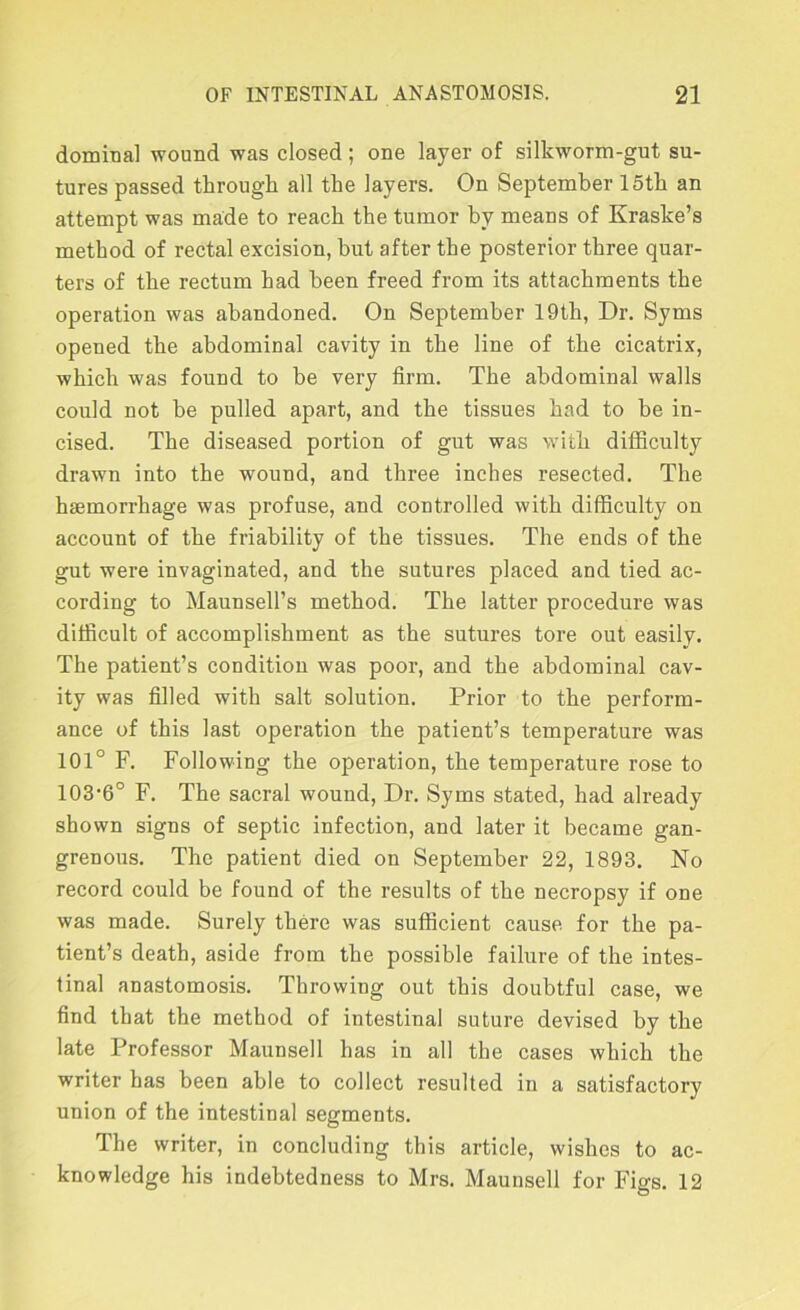 dominal wound was closed; one layer of silkworm-gut su- tures passed tlirough all the layers. On September 15th an attempt was made to reach the tumor by means of Kraske’s method of rectal excision, but after the posterior three quar- ters of the rectum had been freed from its attachments the operation was abandoned. On September 19th, Dr. Syms opened the abdominal cavity in the line of the cicatrix, which was found to be very firm. The abdominal walls could not be pulled apart, and the tissues had to he in- cised. The diseased portion of gut was with difficulty drawn into the wound, and three inches resected. The haemorrhage was profuse, and controlled with difficulty on account of the friability of the tissues. The ends of the gut were invaginated, and the sutures placed and tied ac- cording to Maunsell’s method. The latter procedure was difficult of accomplishment as the sutures tore out easily. The patient’s condition was poor, and the abdominal cav- ity was filled with salt solution. Prior to the perform- ance of this last operation the patient’s temperature was 101° F. Following the operation, the temperature rose to 103‘6° F. The sacral wound, Dr. Syms stated, had already shown signs of septic infection, and later it became gan- grenous. The patient died on September 22, 1893. No record could be found of the results of the necropsy if one was made. Surely there was sufficient cause for the pa- tient’s death, aside from the possible failure of the intes- tinal anastomosis. Throwing out this doubtful case, we find that the method of intestinal suture devised by the late Professor Maunsell has in all the cases which the writer has been able to collect resulted in a satisfactory union of the intestinal segments. The writer, in concluding this article, wishes to ac- knowledge his indebtedness to Mrs. Maunsell for Figs. 12