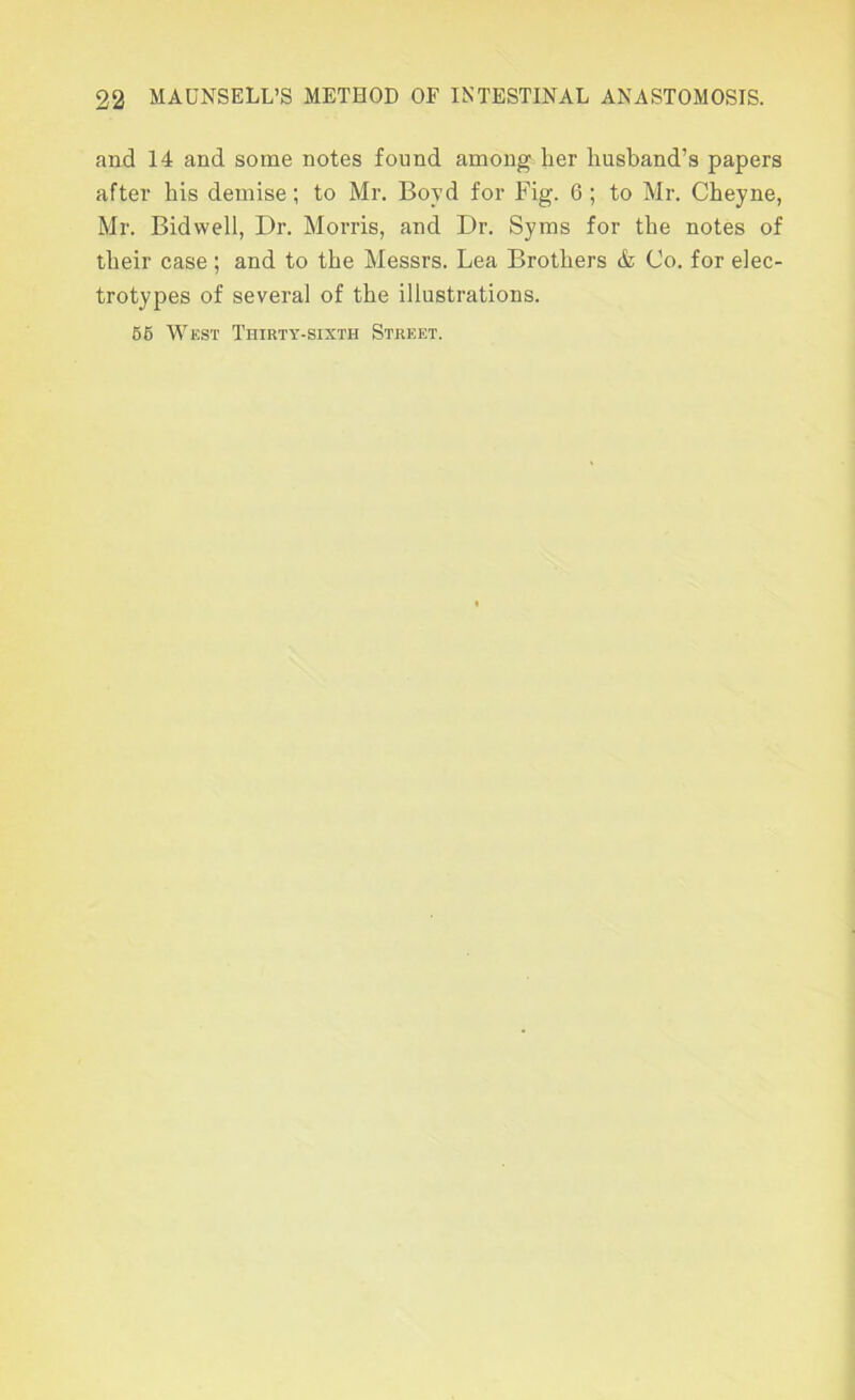 and 14 and some notes found among her husband’s papers after his demise; to Mr. Boyd for Fig. 6 ; to Mr. Cheyne, Mr. Bidwell, Dr. Morris, and Dr. Syms for the notes of their case; and to the Messrs. Lea Brothers & Co. for elec- trotypes of several of the illustrations. 66 Wkst Thirty-sixth Strket.