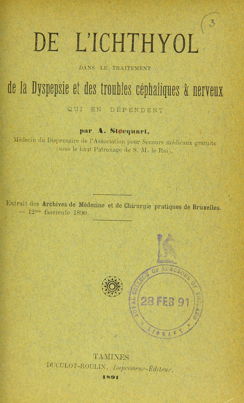 DE L’ICHTHYOL DANS LK TRAITEMENT de la Dyspepsie el des trouMes céphalipnes I neneiix QUI EN DÉPENDENT |»ar A. .SlOequai'l, .Mé,leciii (lu Disfiensaire de FAssociation pour Secours médicaux grafuits (sous le haut Patronage de S. M. le Roi). Extrait des Archives de Médecine et de Chirurgie pratiques de Bruxelles. — fascicule 1800. ta .MINES DUcrPOT-RuiJLlX. In^vrimeur-Èaaeur. ■ NUI