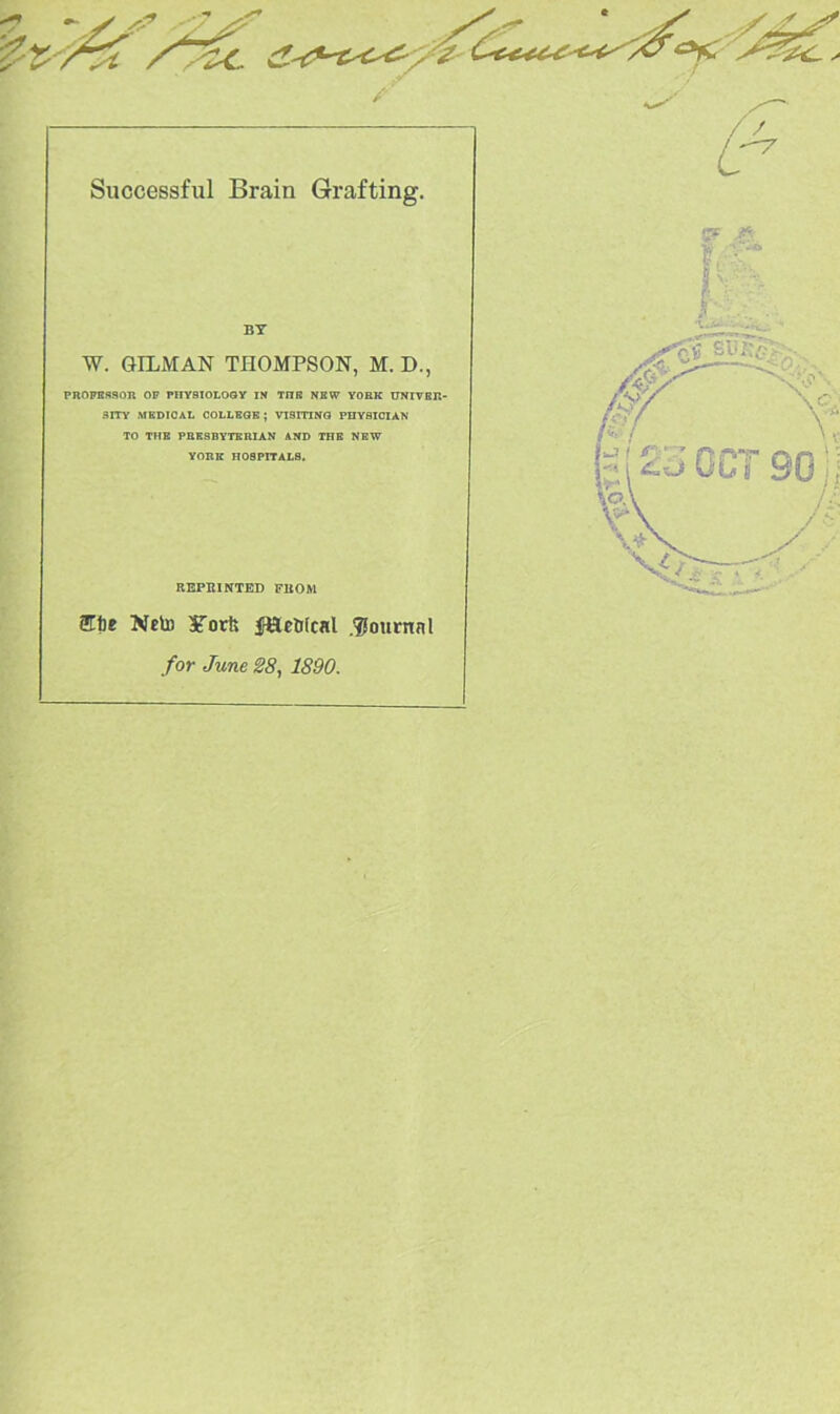 Successful Brain Grafting. BY W. GILMAN THOMPSON, M. D., PROPESSOR OP PHYSIOLOGY IN TITE NEW YORK UNIVER- SITY MEDICAL COLLEGE ; VISITING PHYSICIAN TO THE PRESBYTERIAN AND THE NEW YORK HOSPITALS. REPRINTED FROM 2Tte Neto STorfe fHetfcal .journal for June 28, 1890.