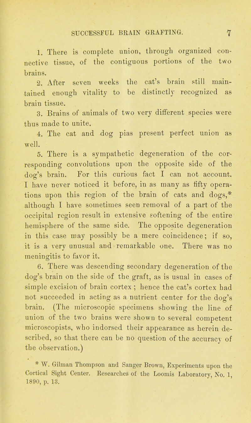 1. There is complete union, through organized con- nective tissue, of the contiguous portions of the two brains. 2. After seven weeks the cat’s brain still main- tained enough vitality to be distinctly recognized as brain tissue. 3. Brains of animals of two very different species were thus made to unite. 4. The cat and dog pias present perfect union as well. 5. There is a sympathetic degeneration of the cor- responding convolutions upon the opposite side of the dog’s brain. For this curious fact I can not account. I have never noticed it before, in as many as fifty opera- tions upon this region of the brain of cats and dogs,* although I have sometimes seen removal of a part of the occipital region result in extensive softening of the entire hemisphere of the same side. The opposite degeneration in this case may possibly be a mere coincidence; if so, it is a very unusual and remarkable one. There was no meningitis to favor it. 6. There was descending secondary degeneration of the dog’s brain on the side of the graft, as is usual in cases of simple excision of brain cortex ; hence the cat’s cortex had not succeeded in acting as a nutrient center for the dog’s brain. (The microscopic specimeus showing the line of union of the two brains were shown to several competent microscopists, who indorsed their appearance as herein de- scribed, so that there can be no question of the accuracy of the observation.) * W. Gilman Thompson and Sanger Brown, Experiments upon the Cortical Sight Center. Researches of the Loomis Laboratory, No. 1, 1890, p. 13.