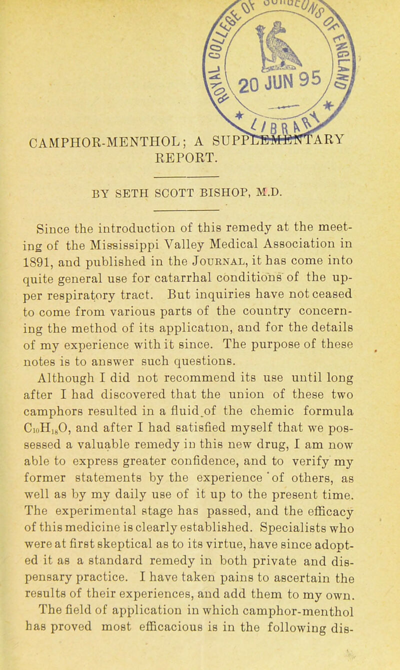 BY SETH SCOTT BISHOP, M.D. Since the introduction of this remedy at the meet- ing of the Mississippi Valley Medical Association in 1891, and published in the Journal, it has come into quite general use for catarrhal conditions of the up- per respiratory tract. But inquiries have not ceased to come from various parts of the country concern- ing the method of its application, and for the details of my experience with it since. The purpose of these notes is to answer such questions. Although I did not recommend its use until long after I had discovered that the union of these two camphors resulted in a fluid ^of the chemic formula CioH]80, and after I had satisfied myself that we pos- sessed a valuable remedy in this new drug, I am now able to express greater confidence, and to verify my former statements by the experience ' of others, as well as by my daily use of it up to the present time. The experimental stage has passed, and the efficacy of this medicine is clearly established. Specialists who were at first skeptical as to its virtue, have since adopt- ed it as a standard remedy in both private and dis- pensary practice. I have taken pains to ascertain the results of their experiences, and add them to my own. The field of application in which camphor-menthol has proved most efficacious is in the following dis-