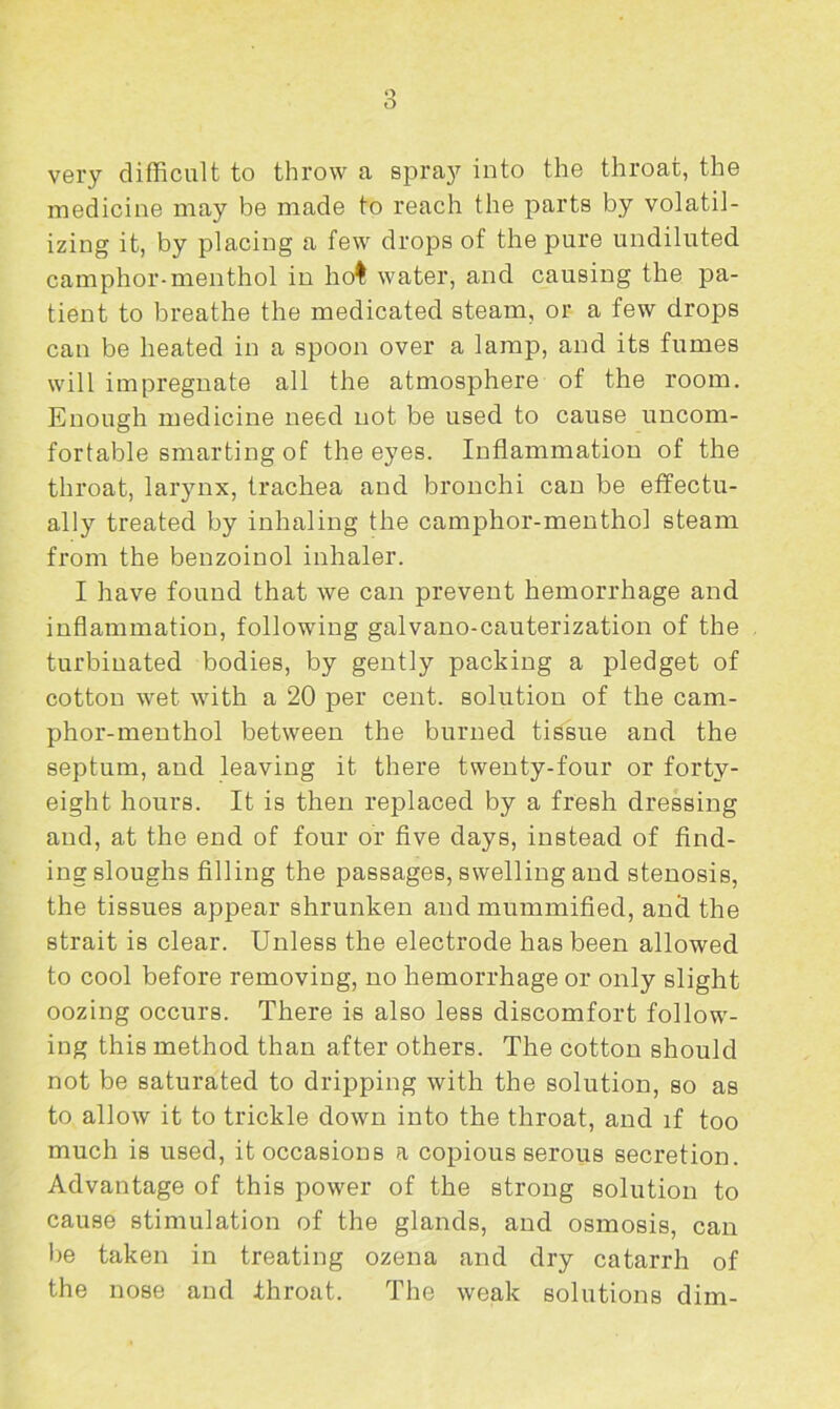 Q o very difficult to throw a spray into the throat, the medicine may be made to reach the parts by volatil- izing it, by placing a few drops of the pure undiluted camphor-menthol in ho! water, and causing the pa- tient to breathe the medicated steam, or a few drops can be heated in a spoon over a lamp, and its fumes will impregnate all the atmosphere of the room. Enough medicine need not be used to cause uncom- fortable smarting of the eyes. Inflammation of the throat, larynx, trachea and bronchi can be effectu- ally treated by inhaling the camphor-menthol steam from the benzoinol inhaler. I have found that we can prevent hemorrhage and inflammation, following galvano-cauterization of the turbinated bodies, by gently packing a pledget of cotton wet with a 20 per cent, solution of the cam- phor-menthol between the burned tissue and the septum, and leaving it there twenty-four or forty- eight hours. It is then replaced by a fresh dressing and, at the end of four or five days, instead of find- ing sloughs filling the passages, swelling and stenosis, the tissues appear shrunken and mummified, and the strait is clear. Unless the electrode has been allowed to cool before removing, no hemorrhage or only slight oozing occurs. There is also less discomfort follow- ing this method than after others. The cotton should not be saturated to dripping with the solution, so as to allow it to trickle down into the throat, and if too much is used, it occasions a copious serous secretion. Advantage of this power of the strong solution to cause stimulation of the glands, and osmosis, can lie taken in treating ozena and dry catarrh of the nose and throat. The weak solutions dim-