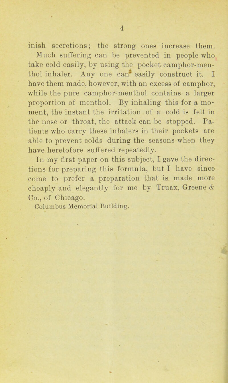 inish secretions; the strong ones increase them. Much suffering can be prevented in people who take cold easily, by using the pocket camphor-men- thol inhaler. Any one can* easily construct it. I have them made, however, with an excess of camphor, while the pure camphor-menthol contains a larger proportion of menthol. By inhaling this for a mo- ment, the instant the irritation of a cold is felt in the nose or throat, the attack can be stopped. Pa- tients who carry these inhalers in their pockets are able to prevent colds during the seasons when they have heretofore suffered repeatedly. In my first paper on this subject, I gave the direc- tions for preparing this formula, but I have since come to prefer a preparation that is made more cheaply and elegantly for me by Truax, Greene & Co., of Chicago. Columbus Memorial Building.