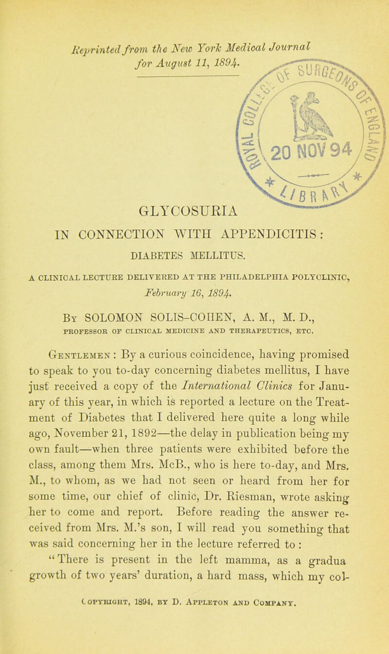 Reprinted from the Neic York Medical Journal IN CONNECTION WITH APPENDICITIS: DIABETES MELLITUS. A CLINICAL LECTURE DELIVERED AT THE PHILADELPHIA POLYCLINIC, February 16, 1894• By SOLOMON SOLIS-OOIIEN, A. M., M. D., PROFESSOR OF CLINICAL MEDICINE AND THERAPEUTICS, ETC. Gentlemen : By a curious coincidence, having promised to speak to you to-day concerning diabetes mellitus, I have just received a copy of the International Clinics for Janu- ary of this year, in which is reported a lecture on the Treat- ment of Diabetes that I delivered here quite a long while ago, November 21, 1892—the delay in publication being my own fault—when three patients were exhibited before the class, among them Mrs. McB., who is here to-day, and Mrs. M., to whom, as we had not seen or heard from her for some time, our chief of clinic, Dr. Riesman, wrote asking her to come and report. Before reading the answer re- ceived from Mrs. M.’s son, I will read you something that was said concerning her in the lecture referred to : “There is present in the left mamma, as a gradua growth of two years’ duration, a hard mass, which my col- Iopyiught, 1894, by D. Appleton and Company.