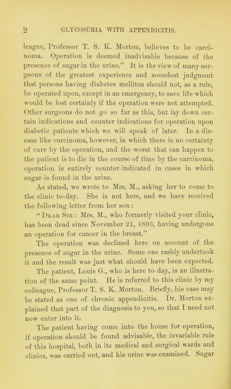 league, Professor T. S. K. Morton, believes to be carci- noma. Operation is deemed inadvisable because of the presence of sugar in the urine.” It is the view of many sur- geons of the greatest experience and soundest judgment that persons having diabetes mellitus should not, as a rule, be operated upon, except in an emergency, to save life which would be lost certainly if the operation were not attempted. Other surgeons do not go so far as this, but lay down cer- tain indications and counter indications for operation upon diabetic patients which we will speak of later. In a dis- ease like carcinoma, however, in which there is no certainty of cure by the operation, and the worst that can happen to the patient is to die in the course of time by the carcinoma, operation is entirely counter-indicated in cases in which sugar is found in the urine. As stated, we wrote to Mrs. M., asking her to come to the clinic to-day. She is not here, and we have received the following letter from her son : “Dear Sir : Mrs. M., who formerly visited your clinic, has been dead since November 21, 1893, having undergone an operation for cancer in the breast.” The operation was declined here on account of the presence of sugar in the urine. Some one rashly undertook it and the result was just what should have been expected. The patient, Louis G., who is here to-day, is an illustra- tion of the same point. He is referred to this clinic by my colleague, Professor T. S. K. Morton. Briefly, his case may be stated as one of chronic appendicitis. Dr. Morton ex- plained that part of the diagnosis to you, so that I need not now enter into it. The patient having come into the house for operation, if operation should be found advisable, the invariable rule of this hospital, both in its medical and surgical wards and clinics, was carried out, and his urine was examined. Sugar