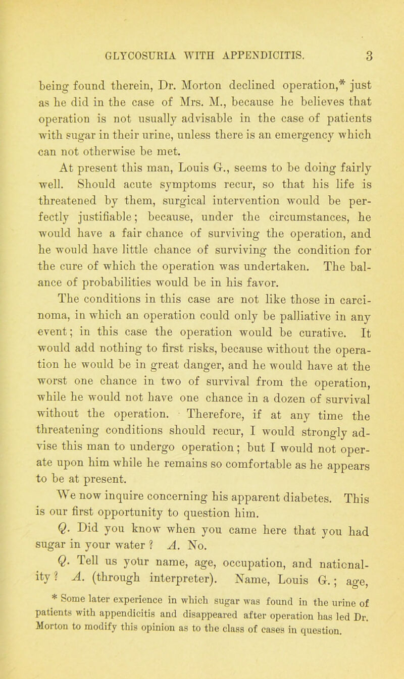 being found therein, Dr. Morton declined operation,* just as be did in tbe case of Mrs. M., because be believes that operation is not usually advisable in the case of patients with sugar in their urine, unless there is an emergency -which can not otherwise be met. At present this man, Louis G., seems to be doing fairly well. Should acute symptoms recur, so that his life is threatened by them, surgical intervention would be per- fectly justifiable; because, under the circumstances, he would have a fair chance of surviving the operation, and he would have little chance of surviving the condition for the cure of which the operation was undertaken. The bal- ance of probabilities would be in his favor. The conditions in this case are not like those in carci- noma, in which an operation could only be palliative in any event; in this case the operation would be curative. It would add nothing to first risks, because without the opera- tion he would be in great danger, and he would have at the worst one chance in two of survival from the operation, while he would not have one chance in a dozen of survival without the operation. Therefore, if at any time the threatening conditions should recur, I would strongly ad- vise this man to undergo operation; but I would not oper- ate upon him while he remains so comfortable as he appears to be at present. We now inquire concerning his apparent diabetes. This is our first opportunity to question him. Q. Did you know when you came here that you had sugar in your water ? A. No. Q. Tell us yotir name, age, occupation, and national- ity ? A. (through interpreter). Name, Louis G.; age, * Some later experience in which sugar was found in the urine of patients with appendicitis and disappeared after operation has led Dr. Morton to modify this opinion as to the class of cases in question.