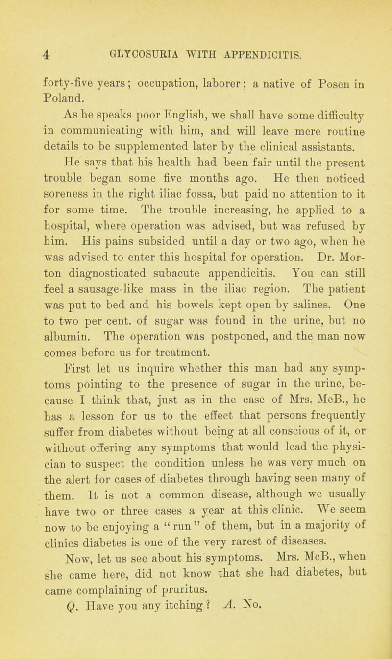 forty-five years; occupation, laborer; a native of Posen in Poland. As be speaks poor English, we shall have some difficulty in communicating with him, and will leave mere routine details to be supplemented later by the clinical assistants. He says that his health had been fair until the present trouble began some five months ago. He then noticed soreness in the right iliac fossa, but paid no attention to it for some time. The trouble increasing, he applied to a hospital, where operation was advised, but was refused by bim. His pains subsided until a day or two ago, when he was advised to enter this hospital for operation. Dr. Mor- ton diagnosticated subacute appendicitis. You can still feel a sausage-like mass in the iliac region. The patient was put to bed and his bowels kept open by salines. One to two per cent, of sugar was found in the urine, but no albumin. The operation was postponed, and the man now comes before us for treatment. First let us inquire whether this man had any symp- toms pointing to the presence of sugar in the urine, be- cause I think that, just as in the case of Mrs. McB., he has a lesson for us to the effect that persons frequently suffer from diabetes without being at all conscious of it, or without offering any symptoms that would lead the physi- cian to suspect the condition unless he was very much on the alert for cases of diabetes through having seen many of them. It is not a common disease, although we usually have two or three cases a year at this clinic. We seem now to be enjoying a “ run ” of them, but in a majority of clinics diabetes is one of the very rarest of diseases. Now, let us see about his symptoms. Mrs. McB., when she came here, did not know that she had diabetes, but came complaining of pruritus. Q. Have you any itching ? A. No.