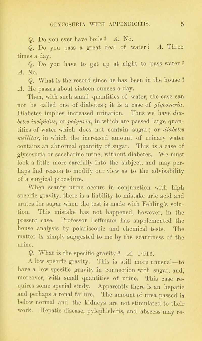 Q. Do you ever have boils ? A. No. Q. Do you pass a great deal of water ? A. Three times a day. Q. Do you have to get up at night to pass water ? A. No. Q. What is the record since he has been in the house ? A. He passes about sixteen ounces a day. Then, with such small quantities of water, the case can not be called one of diabetes ; it is a case of glycosuria. Diabetes implies increased urination. Thus we have dia- betes insipidus, or polyuria, in which are passed large quan- tities of water which does not contain sugar; or diabetes mellitus, in which the increased amount of urinary water contains an abnormal quantity of sugar. This is a case of glycosuria or saccharine urine, without diabetes. We must look a little more carefully into the subject, and may per- haps find reason to modify our view as to the advisability of a surgical procedure. When scanty urine occurs in conjunction with high specific gravity, there is a liability to mistake uric acid and urates for sugar when the test is made with Fehling’s solu- tion. This mistake has not happened, however, in the present case. Professor Leffmann has supplemented the house analysis by polariscopic and chemical tests. The matter is simply suggested to me by the scantiness of the urine. Q. What is the specific gravity ? A. 1'016. A low specific gravity. This is still more unusual—to have a low specific gravity in connection with sugar, and, moreover, with small quantities of urine. This case re- quires some special study. Apparently there is an hepatic and perhaps a renal failure. The amount of urea passed is below normal and the kidneys are not stimulated to their work. Hepatic disease, pylephlebitis, and abscess may re-