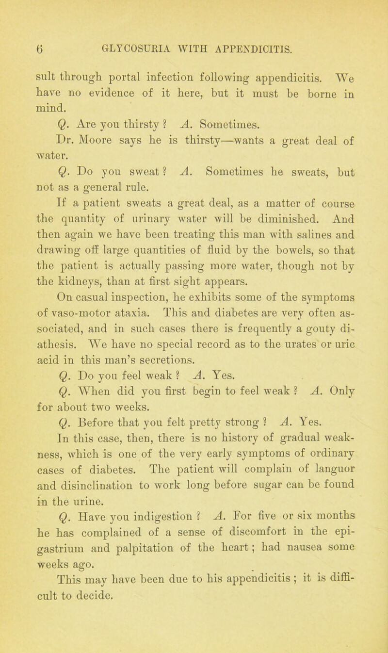 suit through portal infection following appendicitis. We have no evidence of it here, but it must be borne in mind. Q. Are you thirsty ? A. Sometimes. Dr. Moore says he is thirsty—wants a great deal of water. Q. Do you sweat ? A. Sometimes he sweats, but not as a general rule. If a patient sweats a great deal, as a matter of course the quantity of urinary water will be diminished. And then again we have been treating this man with salines and drawing off large quantities of fluid by the bowels, so that the patient is actually passing more water, though not by the kidneys, than at first sight appears. On casual inspection, he exhibits some of the symptoms of vaso-motor ataxia. This and diabetes are very often as- sociated, and in such cases there is frequently a gouty di- athesis. We have no special record as to the urates'or uric acid in this man’s secretions. Q. Do you feel weak ? A. Yes. Q. When did you first begin to feel weak ? A. Only for about two weeks. Q. Before that you felt pretty strong ? A. Yes. In this case, then, there is no history of gradual weak- ness, which is one of the very early symptoms of ordinary cases of diabetes. The patient will complain of languor and disinclination to work long before sugar can be found in the urine. Q. Have you indigestion ? A. For five or six months he has complained of a sense of discomfort in the epi- gastrium and palpitation of the heart; had nausea some weeks ago. This may have been due to his appendicitis ; it is diffi- cult to decide.