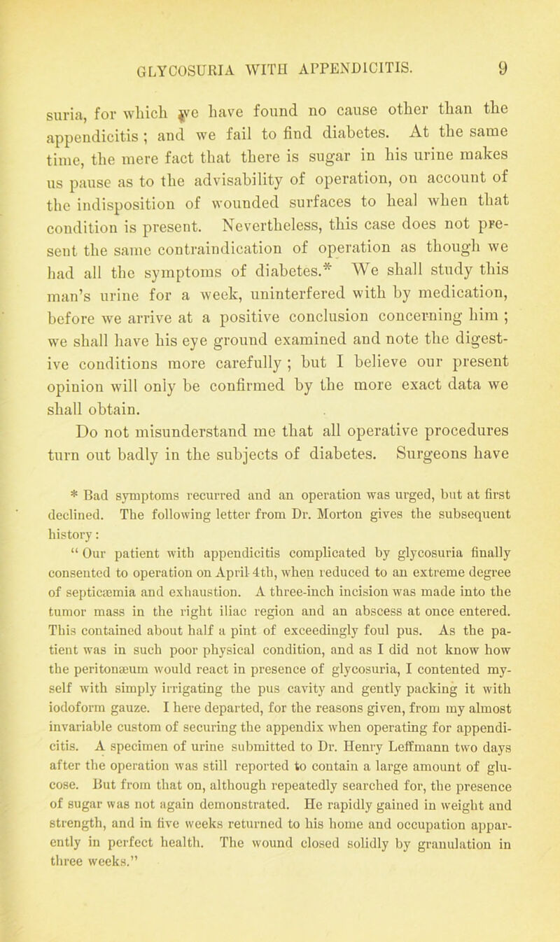 suria, for which $ve have found no cause other than the appendicitis ; and we fail to find diabetes. At the same time, the mere fact that there is sugar in his urine makes us pause as to the advisability of operation, on account of the indisposition of wounded surfaces to heal when that condition is present. Nevertheless, this case does not pre- sent the same contraindication of operation as though we had all the symptoms of diabetes.* We shall study this man’s urine for a week, uninterfered with by medication, before we arrive at a positive conclusion concerning him ; we shall have his eye ground examined and note the digest- ive conditions more carefully ; hut I believe our present opiuion will only be confirmed by the more exact data we shall obtain. Do not misunderstand me that all operative procedures turn out badly in the subjects of diabetes. Surgeons have * Bad symptoms recurred and an operation was urged, but at first declined. The following letter from Dr. Morton gives the subsequent history: “ Our patient with appendicitis complicated by glycosuria finally consented to operation on April-4th, when reduced to an extreme degree of septicaemia and exhaustion. A three-inch incision was made into the tumor mass in the right iliac region and an abscess at once entered. This contained about half a pint of exceedingly foul pus. As the pa- tient was in such poor physical condition, and as I did not know how the peritonaeum would react in presence of glycosuria, I contented my- self with simply irrigating the pus cavity and gently packing it with iodoform gauze. I here departed, for the reasons given, from my almost invariable custom of securing the appendix when operating for appendi- citis. A specimen of urine submitted to Dr. Henry Leffmann two days after the operation was still reported to contain a large amount of glu- cose. But from that on, although repeatedly searched for, the presence of sugar was not again demonstrated. He rapidly gained in weight and strength, and in five weeks returned to his home and occupation appar- ently in perfect health. The wound closed solidly by granulation in three weeks.”