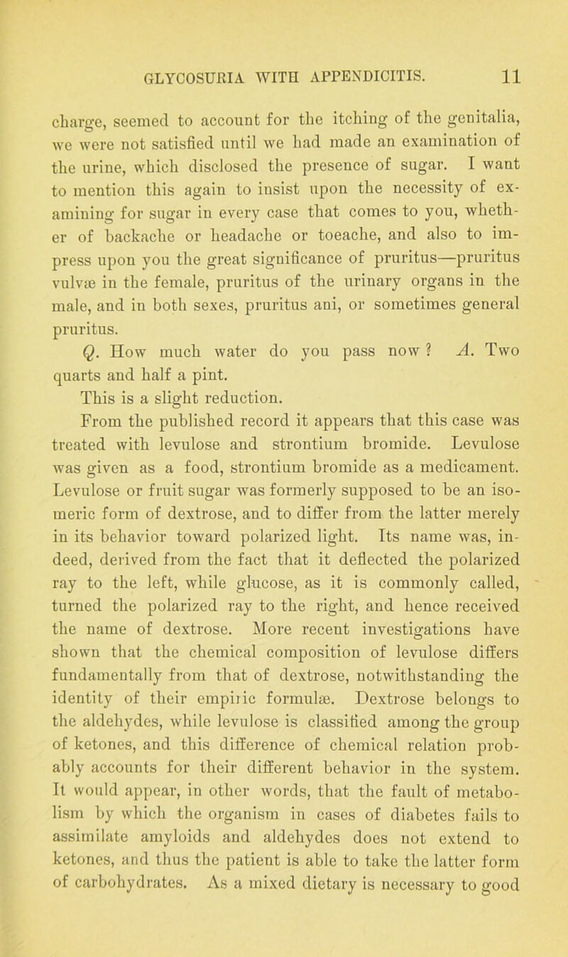 charge, seemed to account for the itching of the genitalia, we were not satisfied until we had made an examination of the urine, which disclosed the preseuce of sugar. I want to mention this again to insist upon the necessity of ex- amining for sugar in every case that comes to you, wheth- er of backache or headache or toeache, and also to im- press upon you the great significance of pruritus—pruritus vulvae in the female, pruritus of the urinary organs in the male, and in both sexes, pruritus ani, or sometimes general pruritus. Q. How much water do you pass now ? A. Two quarts and half a pint. This is a slight reduction. From the published record it appears that this case was treated with levulose and strontium bromide. Levulose was given as a food, strontium bromide as a medicament. Levulose or fruit sugar was formerly supposed to be an iso- meric form of dextrose, and to differ from the latter merely in its behavior toward polarized light. Its name was, in- deed, derived from the fact that it deflected the polarized ray to the left, while glucose, as it is commonly called, turned the polarized ray to the right, and hence received the name of dextrose. More recent investigations have shown that the chemical composition of levulose differs fundamentally from that of dextrose, notwithstanding the identity of their empiric formulas. Dextrose belongs to the aldehydes, while levulose is classified among the group of ketones, and this difference of chemical relation prob- ably accounts for their different behavior in the system. It would appear, in other words, that the fault of metabo- lism by which the organism in cases of diabetes fails to assimilate amyloids and aldehydes does not extend to ketones, and thus the patient is able to take the latter form of carbohydrates. As a mixed dietary is necessary to good