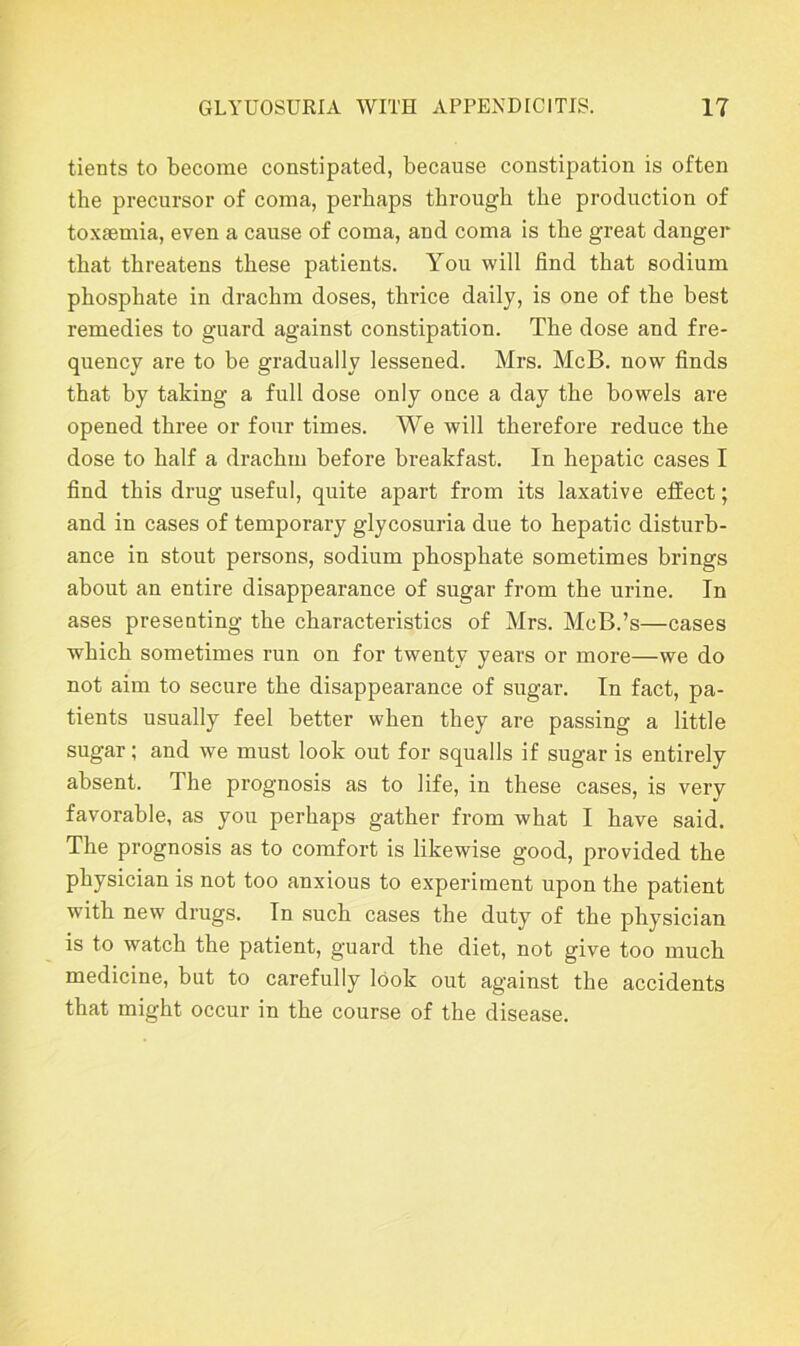 tients to become constipated, because constipation is often the precursor of coma, perhaps through the production of toxaemia, even a cause of coma, and coma is the great danger that threatens these patients. You will find that sodium phosphate in drachm doses, thrice daily, is one of the best remedies to guard against constipation. The dose and fre- quency are to be gradually lessened. Mrs. McB. now finds that by taking a full dose only once a day the bowels are opened three or four times. We will therefore reduce the dose to half a drachm before breakfast. In hepatic cases I find this drug useful, quite apart from its laxative effect; and in cases of temporary glycosuria due to hepatic disturb- ance in stout persons, sodium phosphate sometimes brings about an entire disappearance of sugar from the urine. In ases presenting the characteristics of Mrs. McB.’s—cases which sometimes run on for twenty years or more—we do not aim to secure the disappearance of sugar. In fact, pa- tients usually feel better when they are passing a little sugar; and we must look out for squalls if sugar is entirely absent. The prognosis as to life, in these cases, is very favorable, as you perhaps gather from what I have said. The prognosis as to comfort is likewise good, provided the physician is not too anxious to experiment upon the patient with new drugs. In such cases the duty of the physician is to watch the patient, guard the diet, not give too much medicine, but to carefully look out against the accidents that might occur in the course of the disease.