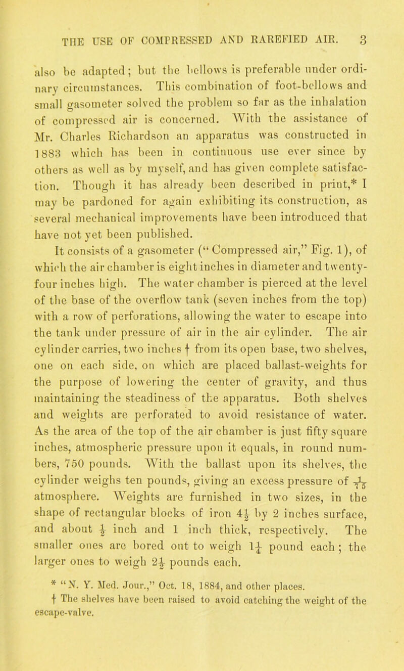 also be adapted; but the bellows is preferable under ordi- nary circumstances. This combination of foot-bellows and small gasometer solved the problem so far as the inhalation of compressed air is concerned. With the assistance of Mr. Charles Richardson an apparatus was constructed in 1883 which has been in continuous use ever since by others as well as by myself, and has given complete satisfac- tion. Though it has already been described in print,* I may be pardoned for again exhibiting its construction, as several mechanical improvements have been introduced that have not yet been published. It consists of a gasometer (“ Compressed air,” Fig. 1), of which the air chamber is eight inches in diameter and twenty- four inches high. The water chamber is pierced at the level of the base of the overflow tank (seven inches from the top) with a row of perforations, allowing the water to escape into the tank under pressure of air in the air cylinder. The air cylinder carries, two inches f from its open base, two shelves, one on each side, on which are placed ballast-weights for the purpose of lowering the center of gravity, and thus maintaining the steadiness of the apparatus. Both shelves and weights are perforated to avoid resistance of water. As the area of the top of the air chamber is just fifty square inches, atmospheric pressure upon it equals, in round num- bers, 750 pounds. With the ballast upon its shelves, the cylinder weighs ten pounds, giving an excess pressure of ^ atmosphere. Weights are furnished in two sizes, in the shape of rectangular blocks of iron 4|- by 2 inches surface, and about inch and 1 inch thick, respectively. The smaller ones are bored out to weigh 1|- pound each ; the larger ones to weigh 2^ pounds each. * “N. Y. Med. Jour.,” Oct. 18, 1884, and other places. f The shelves have been raised to avoid catching the weight of the escape-valve.