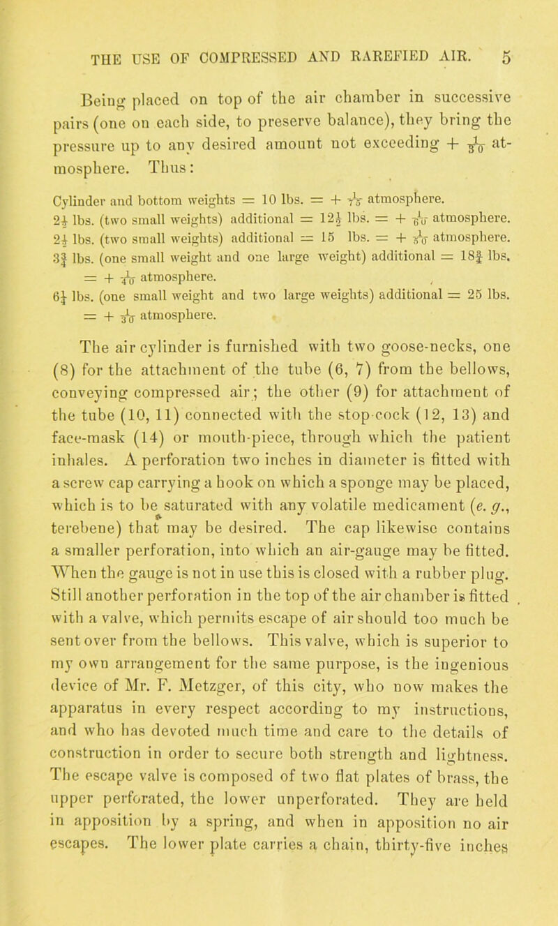 Being placed on top of the air chamber in successive pairs (one on each side, to preserve balance), they bring the pressure up to any desired amount not exceeding 4- at- mosphere. Thus: Cylinder and bottom weights = 10 lbs. = + -h atmosphere. 24 lbs. (two small weights) additional = I2£ lbs. = + -gV atmosphere. 24 lbs. (two small weights) additional — IS lbs. = + -gV atmosphere. 31 lbs. (one small weight and one large weight) additional = 18f lbs. = + -h atmosphere. , (St ]bs. (one small weight and two large weights) additional =25 lbs. = + Tit atmosphere. The air cylinder is furnished with two goose-necks, one (8) for the attachment of the tube (6, V) from the bellows, conveying compressed air ; tbe other (9) for attachment of the tube (10, 11) connected with the stop cock (12, 13) and face-mask (14) or month-piece, through which the patient inhales. A perforation two inches in diameter is fitted with a screw cap carrying a hook on which a sponge may be placed, which is to be saturated with any volatile medicament (e. g., terebene) that may be desired. The cap likewise contains a smaller perforation, into which an air-gauge may be fitted. When the gauge is not in use this is closed with a rubber plug. Still another perforation in the top of the air chamber is fitted with a valve, which permits escape of air should too much be sentover from the bellows. This valve, which is superior to my own arrangement for the same purpose, is the ingenious device of Mr. F. Metzger, of this city, who now makes the apparatus in every respect according to my instructions, and who has devoted much time and care to the details of construction in order to secure both strength and lightness. The escape valve is composed of two flat plates of brass, tbe upper perforated, the lower unperforated. They are held in apposition by a spring, and when in apposition no air escapes. The lower plate carries a chain, thirty-five inches