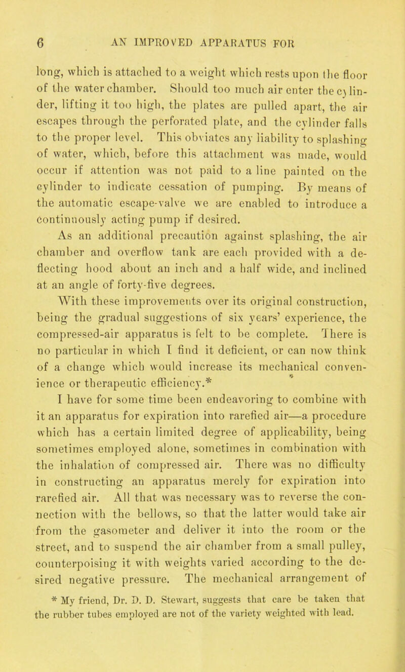 long, which is attached to a weight which rests upon the floor of the water chamber. Should too much air enter the cylin- der, lifting it too high, the plates are pulled apart, the air escapes through the perforated plate, and the cylinder falls to the proper level. This obviates any liability to splashing of water, which, before this attachment was made, would occur if attention was not paid to a line painted on the cylinder to indicate cessation of pumping. By means of the automatic escape-valve we are enabled to introduce a Continuously acting pump if desired. As an additional precaution against splashing, the air chamber and overflow tank are each provided with a de- flecting hood about an inch and a half wide, and inclined at an angle of forty-five degrees. With these improvements over its original construction, being the gradual suggestions of six years’ experience, the compressed-air apparatus is felt to be complete. There is no particular in which I find it deficient, or can now think of a change which would increase its mechanical conven- ience or therapeutic efficiency.* I have for some time been endeavoring to combine with it an apparatus for expiration into rarefied air—a procedure which has a certain limited degree of applicability, being sometimes employed alone, sometimes in combination with the inhalation of compressed air. There was no difficulty in constructing an apparatus merely for expiration into rarefied air. All that was necessary was to reverse the con- nection with the bellows, so that the latter would take air from the gasometer and deliver it into the room or the street, and to suspend the air chamber from a small pulley, counterpoising it with weights varied according to the de- sired negative pressure. The mechanical arrangement of * My friend, Dr. D. D. Stewart, suggests that care be taken that the rubber tubes employed are not of the variety weighted with lead.