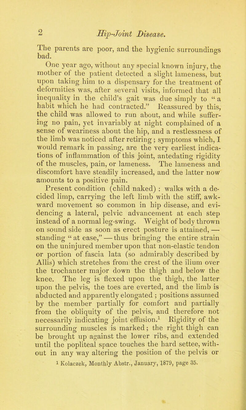 The parents are poor, and the hygienic surroundings bad. One year ago, without any special known injury, the mother of the patient detected a slight lameness, but upon taking him to a dispensary for the treatment of deformities was, after several visits, informed that all inequality in the child’s gait was due simply to “ a habit which he had contracted.” Reassured by this, the child was allowed to run about, and while suffer- ing no pain, yet invariably at night complained of a sense of weariness about the hip, and a restlessness of the limb was noticed after retiring; symptoms which, I would remark in passing, are the very earliest indica- tions of inflammation of this joint, antedating rigidity of the muscles, pain, or lameness. The lameness and discomfort have steadily increased, and the latter now amounts to a positive pain. Present condition (child naked) : walks with a de- cided limp, carrying the left limb with the stiff, awk- ward movement so common in hip disease, and evi- dencing a lateral, pelvic advancement at each step instead of a normal leg-swing. Weight of body thrown on sound side as soon as erect posture is attained, — standing “ at ease,” — thus bringing the entire strain on the uninjured member upon that non-elastic tendon or portion of fascia lata (so admirably described by Allis) which stretches from the crest of the ilium over the trochanter major down the thigh and below the knee. The leg is flexed upon the thigh, the latter upon the pelvis, the toes are everted, and the limb is abducted and apparently elongated ; positions assumed by the member partially for comfort and partially from the obliquity of the pelvis, and therefore not necessarily indicating joint effusion.1 Rigidity of the surrounding muscles is marked; the right thigh can be brought up against the lower ribs, and extended until the popliteal space touches the hard settee, with- out in any way altering the position of the pelvis or 1 Kolaczek, Monthly Abstr., January, 1879, page 35.