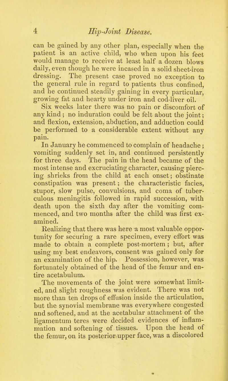 can be gained by any other plan, especially when the patient is an active child, who when upon his feet would manage to receive at least half a dozen blows daily, even though he were incased in a solid sheet-iron dressing. The present case proved no exception to the general rule in regard to patients thus confined, and he continued steadily gaining in every particular, growing fat and hearty under iron and cod-liver oil. Six weeks later there was no pain or discomfort of any kind ; no induration could be felt about the joint; and flexion, extension, abduction, and adduction could be performed to a considerable extent without any pain. In January he commenced to complain of headache; vomiting suddenly set in, and continued persistently for three days. The pain in the head became of the most intense and excruciating character, causing pierc- ing shrieks from the child at each onset; obstinate constipation was present; the characteristic facies, stupor, slow pulse, convulsions, and coma of tuber- culous meningitis followed in rapid succession, with death upon the sixth day after the vomiting com- menced, and two months after the child was first ex- amined. Realizing that there was here a most valuable oppor- tunity for securing a rare specimen, evei'y effort was made to obtain a complete post-mortem ; but, after using my best endeavors, consent was gained only for an examination of the hip. Possession, however, was fortunately obtained of the head of the femur and en- tire acetabulum. The movements of the joint were somewhat limit- ed, and slight roughness was evident. There was not more than ten drops of effusion inside the articulation, but the synovial membrane was everywhere congested and softened, and at the acetabular attachment of the ligamentum teres were decided evidences of inflam- mation and softening of tissues. Upon the head of the femur, on its posterior upper face, was a discolored