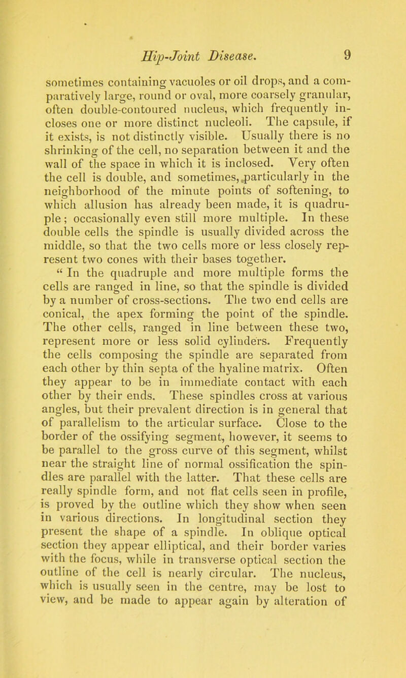 sometimes containing vacuoles or oil drops, and a com- paratively large, round or oval, more coarsely granular, often double-contoured nucleus, which frequently in- closes one or more distinct nucleoli. The capsule, if it exists, is not distinctly visible. Usually there is no shrinking of the cell, no separation between it and the wall of the space in which it is inclosed. Very often the cell is double, and sometimes, .particularly in the neighborhood of the minute points of softening, to which allusion has already been made, it is quadru- ple ; occasionally even still more multiple. In these double cells the spindle is usually divided across the middle, so that the two cells more or less closely rep- resent two cones with their bases together. “ In the quadruple and more multiple forms the cells are ranged in line, so that the spindle is divided by a number of cross-sections. The two end cells are conical, the apex forming the point of the spindle. The other cells, ranged in line between these two, represent more or less solid cylinders. Frequently the cells composing the spindle are separated from each other by thin septa of the hyaline matrix. Often they appear to be in immediate contact with each other by their ends. These spindles cross at various angles, but their prevalent direction is in general that of parallelism to the articular surface. Close to the border of the ossifying segment, however, it seems to be parallel to the gross curve of this segment, whilst near the straight line of normal ossification the spin- dles are parallel with the latter. That these cells are really spindle form, and not flat cells seen in profile, is proved by the outline which they show when seen in various directions. In longitudinal section they present the shape of a spindle. In oblique optical section they appear elliptical, and their border varies with the focus, while in transverse optical section the outline of the cell is nearly circular. The nucleus, which is usually seen in the centre, may be lost to view, and be made to appear again by alteration of