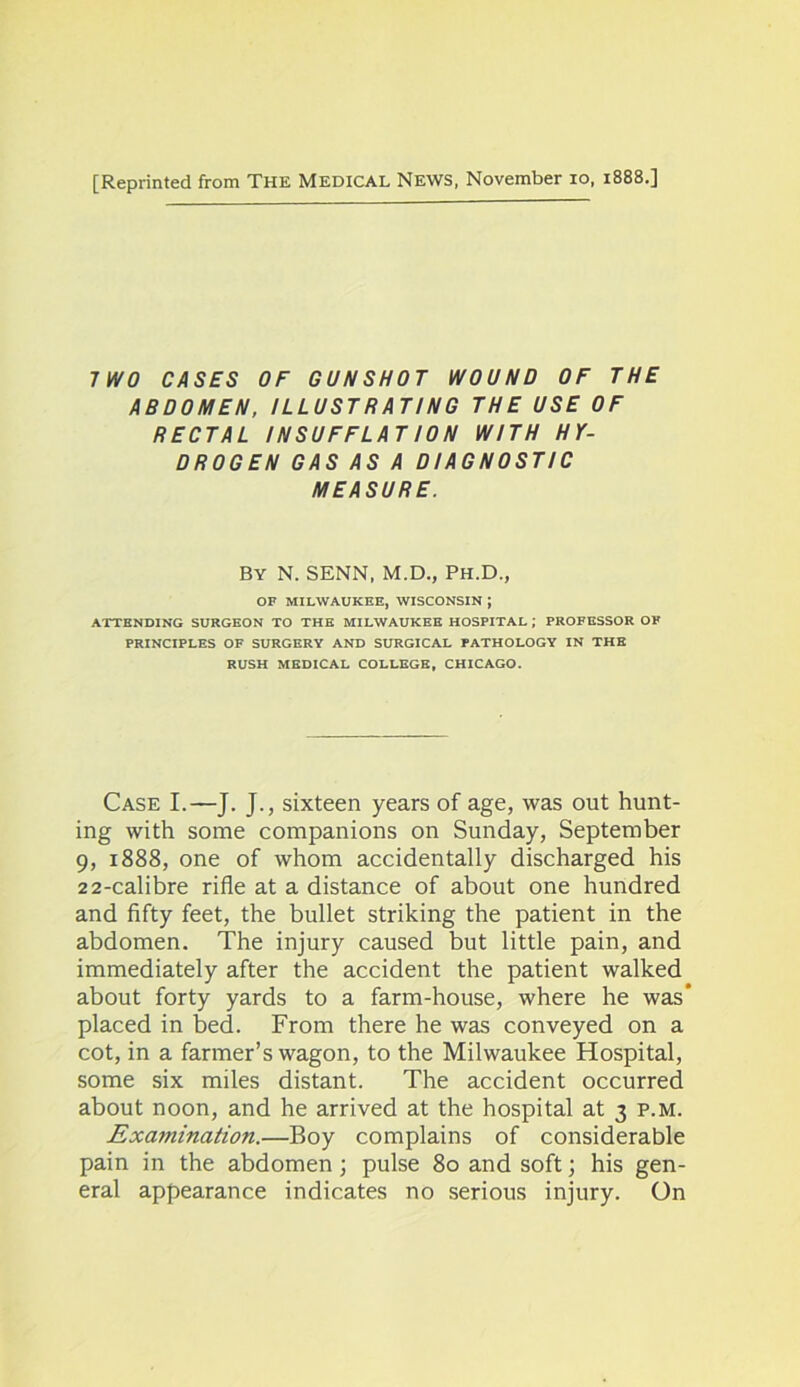 [Reprinted from The Medical News, November io, 1888.] TWO CASES OF GUNSHOT WOUND OF THE ABDOMEN, ILLUSTRATING THE USE OF RECTAL INSUFFLAT ION WITH HY- DROGEN GAS AS A DIAGNOSTIC MEASURE. By N. SENN, M.D., Ph.D., OF MILWAUKEE, WISCONSIN J ATTENDING SURGEON TO THE MILWAUKEE HOSPITAL ; PROFESSOR OF PRINCIPLES OF SURGERY AND SURGICAL PATHOLOGY IN THE RUSH MEDICAL COLLEGE, CHICAGO. Case I.—J. J., sixteen years of age, was out hunt- ing with some companions on Sunday, September 9, 1888, one of whom accidentally discharged his 22-calibre rifle at a distance of about one hundred and fifty feet, the bullet striking the patient in the abdomen. The injury caused but little pain, and immediately after the accident the patient walked about forty yards to a farm-house, where he was placed in bed. From there he was conveyed on a cot, in a farmer’s wagon, to the Milwaukee Hospital, some six miles distant. The accident occurred about noon, and he arrived at the hospital at 3 p.m. Examination.—Boy complains of considerable pain in the abdomen; pulse 80 and soft; his gen- eral appearance indicates no serious injury. On