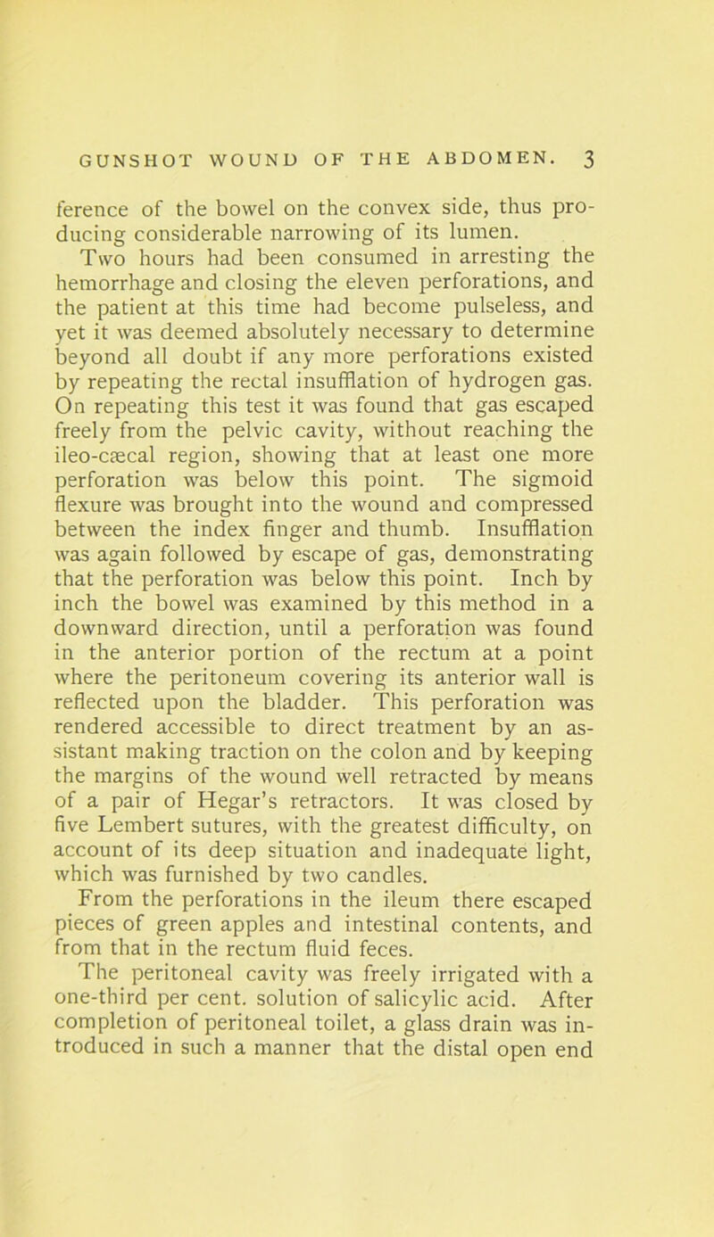 ference of the bowel on the convex side, thus pro- ducing considerable narrowing of its lumen. Two hours had been consumed in arresting the hemorrhage and closing the eleven perforations, and the patient at this time had become pulseless, and yet it was deemed absolutely necessary to determine beyond all doubt if any more perforations existed by repeating the rectal insufflation of hydrogen gas. On repeating this test it was found that gas escaped freely from the pelvic cavity, without reaching the ileo-caecal region, showing that at least one more perforation was below this point. The sigmoid flexure was brought into the wound and compressed between the index finger and thumb. Insufflation was again followed by escape of gas, demonstrating that the perforation was below this point. Inch by inch the bowel was examined by this method in a downward direction, until a perforation was found in the anterior portion of the rectum at a point where the peritoneum covering its anterior wall is reflected upon the bladder. This perforation was rendered accessible to direct treatment by an as- sistant making traction on the colon and by keeping the margins of the wound well retracted by means of a pair of Hegar’s retractors. It was closed by five Lembert sutures, with the greatest difficulty, on account of its deep situation and inadequate light, which was furnished by two candles. From the perforations in the ileum there escaped pieces of green apples and intestinal contents, and from that in the rectum fluid feces. The peritoneal cavity was freely irrigated with a one-third per cent, solution of salicylic acid. After completion of peritoneal toilet, a glass drain was in- troduced in such a manner that the distal open end