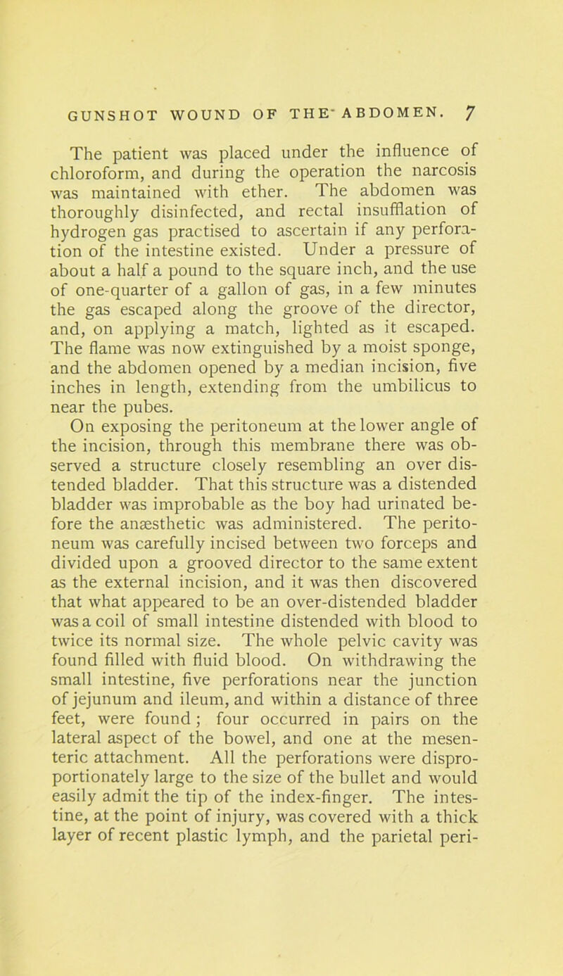 The patient was placed under the influence of chloroform, and during the operation the narcosis was maintained with ether. The abdomen was thoroughly disinfected, and rectal insufflation of hydrogen gas practised to ascertain if any perfora- tion of the intestine existed. Under a pressure of about a half a pound to the square inch, and the use of one-quarter of a gallon of gas, in a few minutes the gas escaped along the groove of the director, and, on applying a match, lighted as it escaped. The flame was now extinguished by a moist sponge, and the abdomen opened by a median incision, five inches in length, extending from the umbilicus to near the pubes. On exposing the peritoneum at the lower angle of the incision, through this membrane there was ob- served a structure closely resembling an over dis- tended bladder. That this structure was a distended bladder was improbable as the boy had urinated be- fore the anaesthetic was administered. The perito- neum was carefully incised between two forceps and divided upon a grooved director to the same extent as the external incision, and it was then discovered that what appeared to be an over-distended bladder was a coil of small intestine distended with blood to twice its normal size. The whole pelvic cavity was found filled with fluid blood. On withdrawing the small intestine, five perforations near the junction of jejunum and ileum, and within a distance of three feet, were found; four occurred in pairs on the lateral aspect of the bowel, and one at the mesen- teric attachment. All the perforations were dispro- portionately large to the size of the bullet and would easily admit the tip of the index-finger. The intes- tine, at the point of injury, was covered with a thick layer of recent plastic lymph, and the parietal peri-