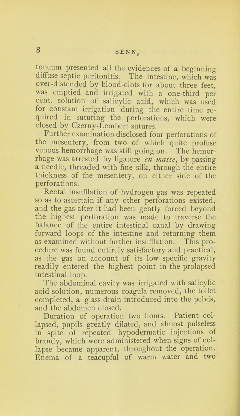 SENN, toneum presented all the evidences of a beginning diffuse septic peritonitis. The intestine, which was over-distended by blood-clots for about three feet, was emptied and irrigated with a one-third per cent, solution of salicylic acid, which was used for constant irrigation during the entire time re- quired in suturing the perforations, which were closed by Czerny-Lembert sutures. Further examination disclosed four perforations of the mesentery, from two of which quite profuse venous hemorrhage was still going on. The hemor- rhage was arrested by ligature en masse, by passing a needle, threaded with fine silk, through the entire thickness of the mesentery, on either side of the perforations. Rectal insufflation of hydrogen gas was repeated so as to ascertain if any other perforations existed, and the gas after it had been gently forced beyond the highest perforation was made to traverse the balance of the entire intestinal canal by drawing forward loops of the intestine and returning them as examined without further insufflation. This pro- cedure was found entirely satisfactory and practical, as the gas on account of its low specific gravity readily entered the highest point in the prolapsed intestinal loop. The abdominal cavity was irrigated with salicylic acid solution, numerous coagula removed, the toilet completed, a glass drain introduced into the pelvis, and the abdomen closed. Duration of operation two hours. Patient col- lapsed, pupils greatly dilated, and almost pulseless in spite of repeated hypodermatic injections of brandy, which were administered when signs of col- lapse became apparent, throughout the operation. Enema of a teacupful of warm water and two