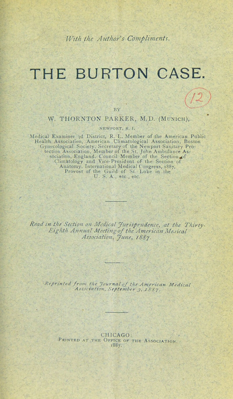 With the Author's Compliment's. THE BURTON CASE. (a). BY W. THORNTON PARKER, M.D. (Munich), NEWPORT, R. I. Medical Examiner 3d District, R. I.. Member of the American Public Health Association, American Climatological Association, Boston Gynecological Society, Secretary of the Newport Sanitary Pro- tection Association, Member of the St. John Ambulance As- sociation, England. Council Member of the Section^f Climatology and Vice-President of the Section of Anatomy. International Medical Congress, 1887, Provost of the Guild of St Luke in the U. S. A., etc., etc. Read in the Section on Medical Jurisprudence, at the Thirty- Eighth. Annual Meeting of the American Men ical Association, June, r88j. Reprinted from the Journal of the American Medical Association, September j, 1887. CHICAGO: Printed at the Office of the Association. 1887.