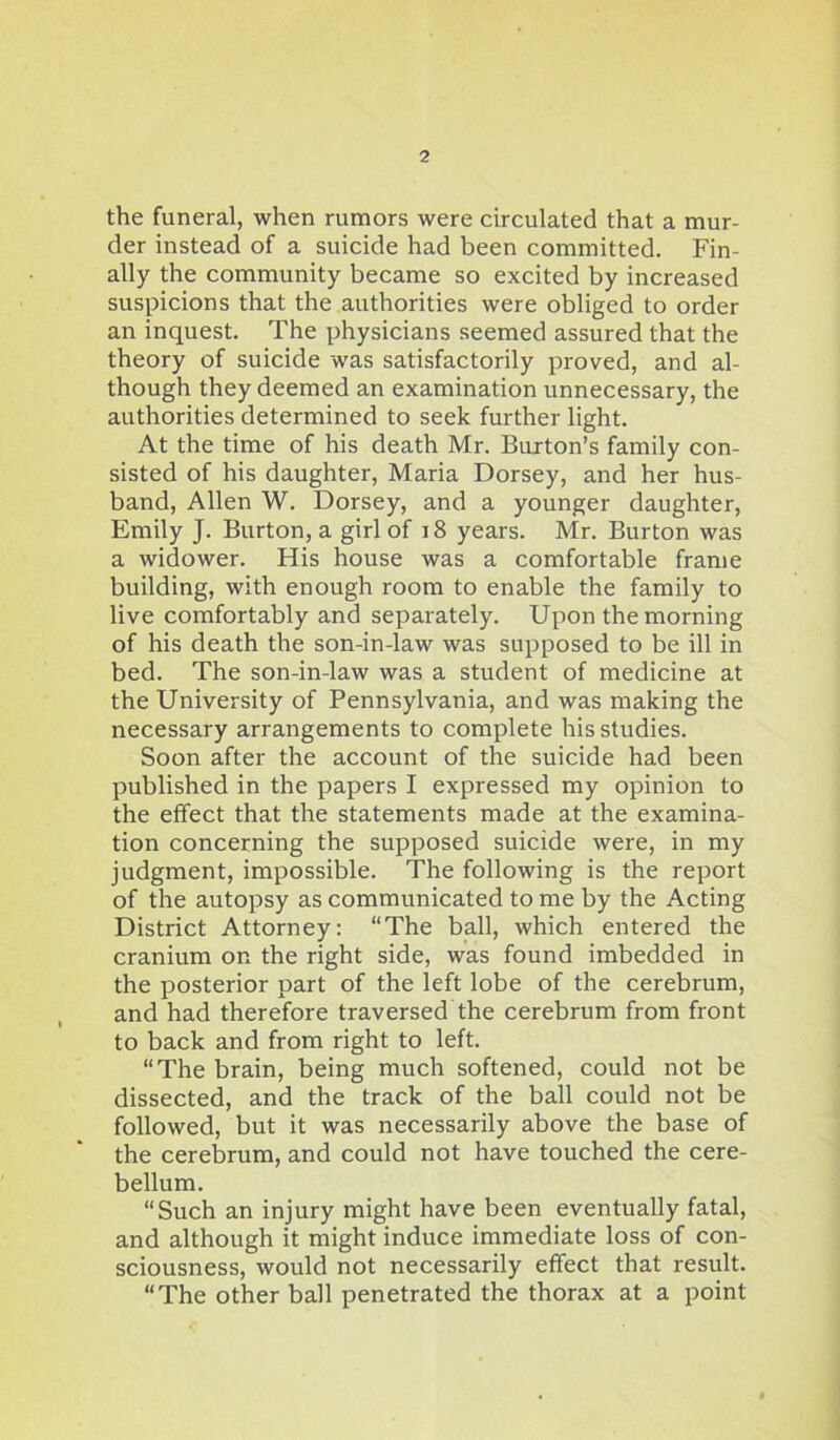 the funeral, when rumors were circulated that a mur- der instead of a suicide had been committed. Fin- ally the community became so excited by increased suspicions that the authorities were obliged to order an inquest. The physicians seemed assured that the theory of suicide was satisfactorily proved, and al- though they deemed an examination unnecessary, the authorities determined to seek further light. At the time of his death Mr. Burton’s family con- sisted of his daughter, Maria Dorsey, and her hus- band, Allen W. Dorsey, and a younger daughter, Emily J. Burton, a girl of 18 years. Mr. Burton was a widower. His house was a comfortable frame building, with enough room to enable the family to live comfortably and separately. Upon the morning of his death the son-in-law was supposed to be ill in bed. The son-in-law was a student of medicine at the University of Pennsylvania, and was making the necessary arrangements to complete his studies. Soon after the account of the suicide had been published in the papers I expressed my opinion to the effect that the statements made at the examina- tion concerning the supposed suicide were, in my judgment, impossible. The following is the report of the autopsy as communicated to me by the Acting District Attorney: “The ball, which entered the cranium on the right side, was found imbedded in the posterior part of the left lobe of the cerebrum, and had therefore traversed the cerebrum from front to back and from right to left. “The brain, being much softened, could not be dissected, and the track of the ball could not be followed, but it was necessarily above the base of the cerebrum, and could not have touched the cere- bellum. “Such an injury might have been eventually fatal, and although it might induce immediate loss of con- sciousness, would not necessarily effect that result. “The other ball penetrated the thorax at a point