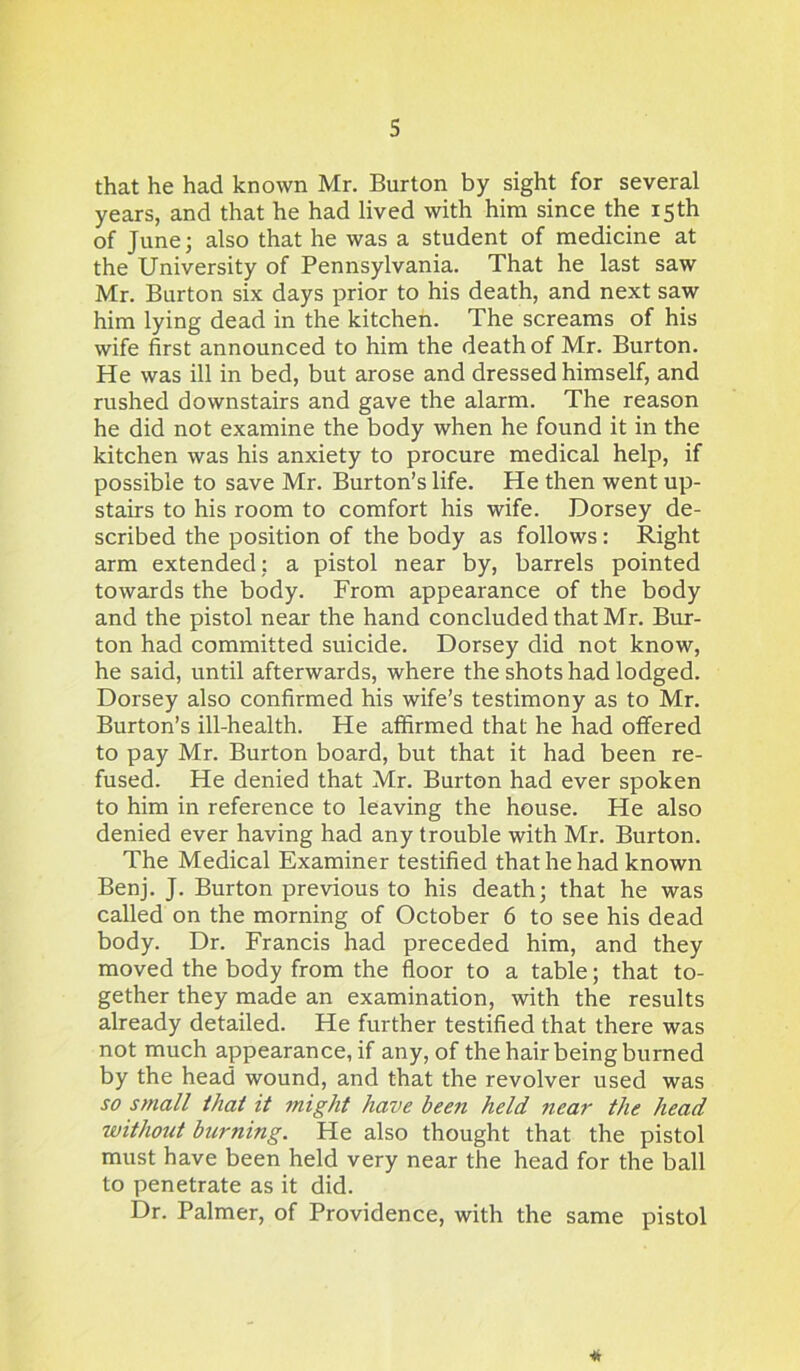 that he had known Mr. Burton by sight for several years, and that he had lived with him since the 15th of June; also that he was a student of medicine at the University of Pennsylvania. That he last saw Mr. Burton six days prior to his death, and next saw him lying dead in the kitchen. The screams of his wife first announced to him the death of Mr. Burton. He was ill in bed, but arose and dressed himself, and rushed downstairs and gave the alarm. The reason he did not examine the body when he found it in the kitchen was his anxiety to procure medical help, if possible to save Mr. Burton’s life. He then went up- stairs to his room to comfort his wife. Dorsey de- scribed the position of the body as follows : Right arm extended; a pistol near by, barrels pointed towards the body. From appearance of the body and the pistol near the hand concluded that Mr. Bur- ton had committed suicide. Dorsey did not know, he said, until afterwards, where the shots had lodged. Dorsey also confirmed his wife’s testimony as to Mr. Burton’s ill-health. He affirmed that he had offered to pay Mr. Burton board, but that it had been re- fused. He denied that Mr. Burton had ever spoken to him in reference to leaving the house. He also denied ever having had any trouble with Mr. Burton. The Medical Examiner testified that he had known Benj. J. Burton previous to his death; that he was called on the morning of October 6 to see his dead body. Dr. Francis had preceded him, and they moved the body from the floor to a table; that to- gether they made an examination, with the results already detailed. He further testified that there was not much appearance, if any, of the hair being burned by the head wound, and that the revolver used was so small that it might have been held near the head without burning. He also thought that the pistol must have been held very near the head for the ball to penetrate as it did. Dr. Palmer, of Providence, with the same pistol