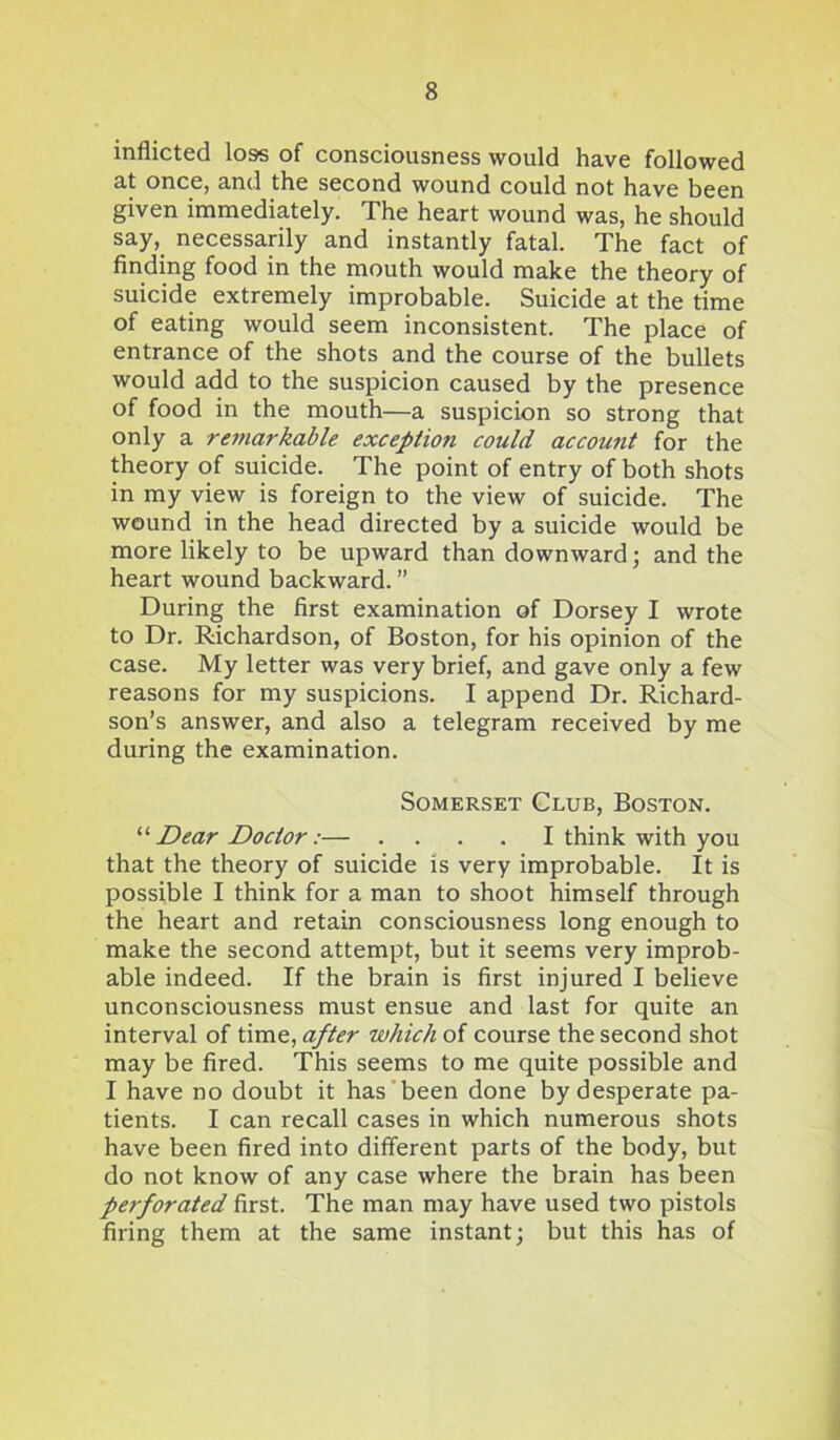 inflicted loss of consciousness would have followed at once, and the second wound could not have been given immediately. The heart wound was, he should say, necessarily and instantly fatal. The fact of finding food in the mouth would make the theory of suicide extremely improbable. Suicide at the time of eating would seem inconsistent. The place of entrance of the shots and the course of the bullets would add to the suspicion caused by the presence of food in the mouth—a suspicion so strong that only a remarkable exception could account for the theory of suicide. The point of entry of both shots in my view is foreign to the view of suicide. The wound in the head directed by a suicide would be more likely to be upward than downward; and the heart wound backward. ” During the first examination of Dorsey I wrote to Dr. Richardson, of Boston, for his opinion of the case. My letter was very brief, and gave only a few reasons for my suspicions. I append Dr. Richard- son’s answer, and also a telegram received by me during the examination. Somerset Club, Boston. '■'■Dear Doctor:— .... I think with you that the theory of suicide is very improbable. It is possible I think for a man to shoot himself through the heart and retain consciousness long enough to make the second attempt, but it seems very improb- able indeed. If the brain is first injured I believe unconsciousness must ensue and last for quite an interval of time, after which of course the second shot may be fired. This seems to me quite possible and I have no doubt it has been done by desperate pa- tients. I can recall cases in which numerous shots have been fired into different parts of the body, but do not know of any case where the brain has been perforated first. The man may have used two pistols firing them at the same instant; but this has of