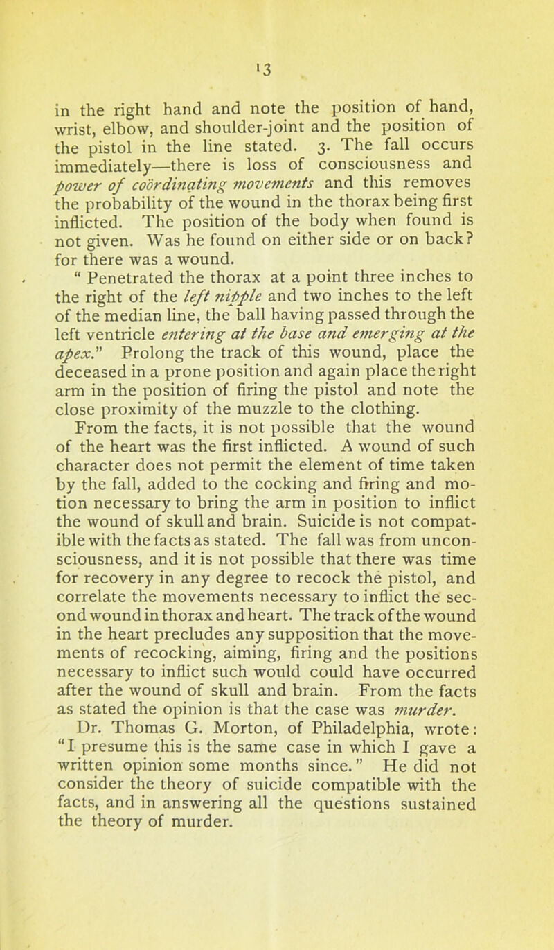 '3 in the right hand and note the position of hand, wrist, elbow, and shoulder-joint and the position of the pistol in the line stated. 3. The fall occurs immediately—there is loss of consciousness and power of coordinating movements and this removes the probability of the wound in the thorax being first inflicted. The position of the body when found is not given. Was he found on either side or on back? for there was a wound. “ Penetrated the thorax at a point three inches to the right of the left nipple and two inches to the left of the median line, the ball having passed through the left ventricle entering at the base and emerging at the apex. Prolong the track of this wound, place the deceased in a prone position and again place the right arm in the position of firing the pistol and note the close proximity of the muzzle to the clothing. From the facts, it is not possible that the wound of the heart was the first inflicted. A wound of such character does not permit the element of time taken by the fall, added to the cocking and firing and mo- tion necessary to bring the arm in position to inflict the wound of skull and brain. Suicide is not compat- ible with the facts as stated. The fall was from uncon- sciousness, and it is not possible that there was time for recovery in any degree to recock the pistol, and correlate the movements necessary to inflict the sec- ond wound in thorax and heart. The track of the wound in the heart precludes any supposition that the move- ments of recocking, aiming, firing and the positions necessary to inflict such would could have occurred after the wound of skull and brain. From the facts as stated the opinion is that the case was murder. Dr. Thomas G. Morton, of Philadelphia, wrote: “I presume this is the same case in which I gave a written opinion some months since. ” He did not consider the theory of suicide compatible with the facts, and in answering all the questions sustained the theory of murder.
