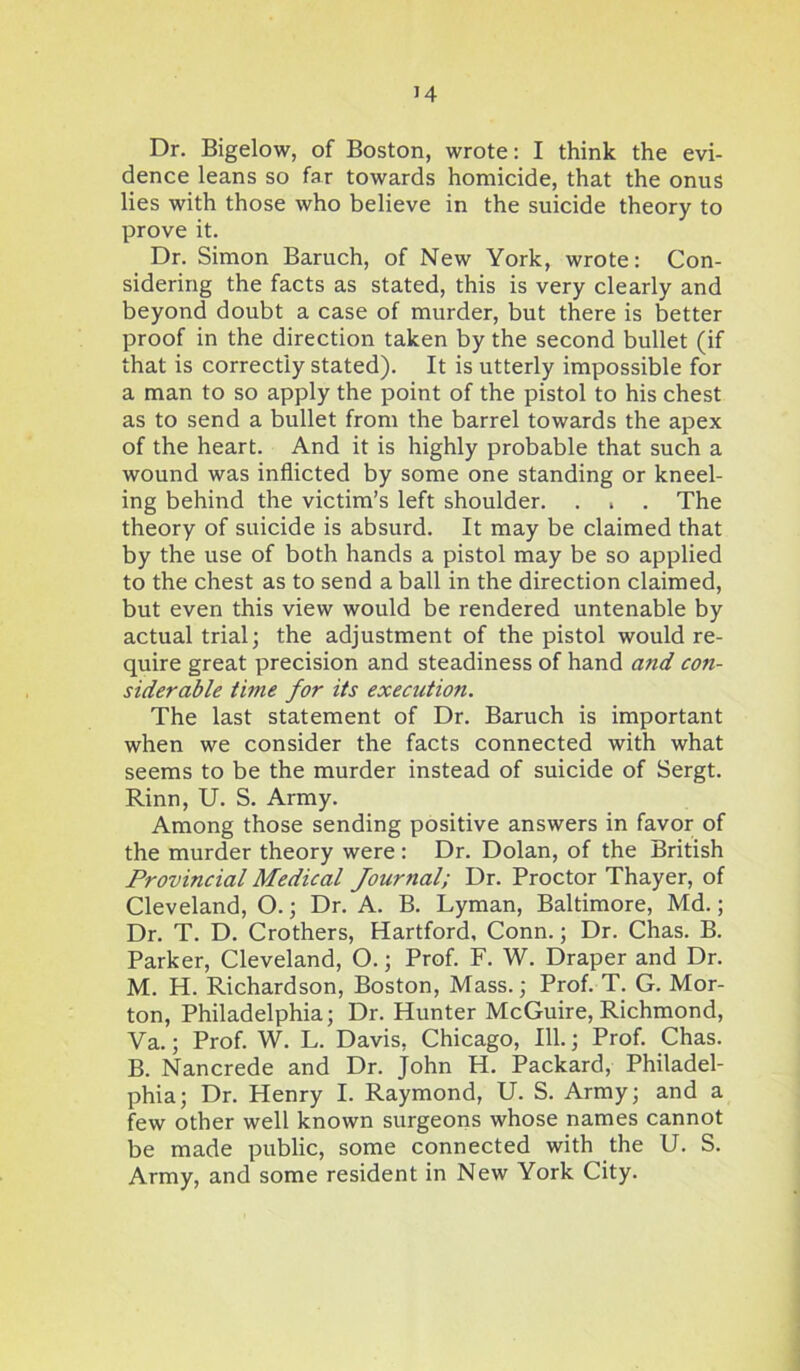 Dr. Bigelow, of Boston, wrote: I think the evi- dence leans so far towards homicide, that the onus lies with those who believe in the suicide theory to prove it. Dr. Simon Baruch, of New York, wrote: Con- sidering the facts as stated, this is very clearly and beyond doubt a case of murder, but there is better proof in the direction taken by the second bullet (if that is correctly stated). It is utterly impossible for a man to so apply the point of the pistol to his chest as to send a bullet from the barrel towards the apex of the heart. And it is highly probable that such a wound was inflicted by some one standing or kneel- ing behind the victim’s left shoulder. . , . The theory of suicide is absurd. It may be claimed that by the use of both hands a pistol may be so applied to the chest as to send a ball in the direction claimed, but even this view would be rendered untenable by actual trial; the adjustment of the pistol would re- quire great precision and steadiness of hand a?id co?i- siderable tune for its execution. The last statement of Dr. Baruch is important when we consider the facts connected with what seems to be the murder instead of suicide of Sergt. Rinn, U. S. Army. Among those sending positive answers in favor of the murder theory were : Dr. Dolan, of the British Provincial Medical Jour7ial; Dr. Proctor Thayer, of Cleveland, O.; Dr. A. B. Lyman, Baltimore, Md.; Dr. T. D. Crothers, Hartford, Conn.; Dr. Chas. B. Parker, Cleveland, O.; Prof. F. W. Draper and Dr. M. H. Richardson, Boston, Mass.; Prof. T. G. Mor- ton, Philadelphia; Dr. Hunter McGuire, Richmond, Va.; Prof. W. L. Davis, Chicago, 111.; Prof. Chas. B. Nancrede and Dr. John H. Packard, Philadel- phia; Dr. Henry I. Raymond, U. S. Army; and a few other well known surgeons whose names cannot be made public, some connected with the U. S. Army, and some resident in New York City.