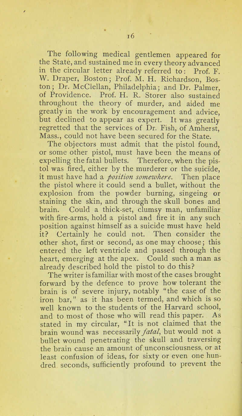 The following medical gentlemen appeared for the State, and sustained me in every theory advanced in the circular letter already referred to: Prof. F. W. Draper, Boston; Prof. M. H. Richardson, Bos- ton; Dr. McClellan, Philadelphia; and Dr. Palmer, of Providence. Prof. H. R. Storer also sustained throughout the theory of murder, and aided me greatly in the work by encouragement and advice, but declined to appear as expert. It was greatly regretted that the services of Dr. Fish, of Amherst, Mass., could not have been secured for the State. The objectors must admit that the pistol found, or some other pistol, must have been the means of expelling the fatal bullets. Therefore, when the pis- tol was fired, either by the murderer or the suicide, it must have had a position somewhere. Then place the pistol where it could send a bullet, without the explosion from the powder burning, singeing or staining the skin, and through the skull bones and brain. Could a thick-set, clumsy man, unfamiliar with fire-arms, hold a pistol and fire it in any such position against himself as a suicide must have held it? Certainly he could not. Then consider the other shot, first or second, as one may choose; this entered the left ventricle and passed through the heart, emerging at the apex. Could such a man as already described hold the pistol to do this? The writer is familiar with most of the cases brought forward by the defence to prove how tolerant the brain is of severe injury, notably “the case of the iron bar,” as it has been termed, and which is so well known to the students of the Harvard school, and to most of those who will read this paper. As stated in my circular, “It is not claimed that the brain wound was necessarily fatal, but would not a bullet wound penetrating the skull and traversing the brain cause an amount of.unconsciousness, or at least confusion of ideas, for sixty or even one hun- dred seconds, sufficiently profound to prevent the
