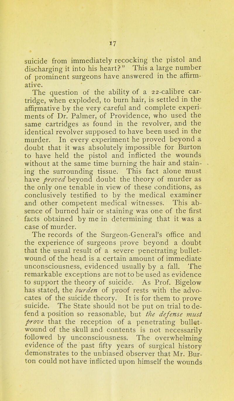 suicide from immediately recocking the pistol and discharging it into his heart?” This a large number of prominent surgeons have answered in the affirm- ative. The question of the ability of a 22-calibre car- tridge, when exploded, to burn hair, is settled in the affirmative by the very careful and complete experi- ments of Dr. Palmer, of Providence, who used the same cartridges as found in the revolver, and the identical revolver supposed to have been used in the murder. In every experiment he proved beyond a doubt that it was absolutely impossible for Burton to have held the pistol and inflicted the wounds without at the same time burning the hair and stain- ing the surrounding tissue. This fact alone must have proved beyond doubt the theory of murder as the only one tenable in view of these conditions, as conclusively testified to by the medical examiner and other competent medical witnesses. This ab- sence of burned hair or staining was one of the first facts obtained by me in determining that it was a case of murder. The records of the Surgeon-General’s office and the experience of surgeons prove beyond a doubt that the usual result of a severe penetrating bullet- wound of the head is a certain amount of immediate unconsciousness, evidenced usually by a fall. The remarkable exceptions are not to be used as evidence to support the theory of suicide. As Prof. Bigelow has stated, the burden of proof rests with the advo- cates of the suicide theory. It is for them to prove suicide. The State should not be put on trial to de- fend a position so reasonable, but the defense must prove that the reception of a penetrating bullet- wound of the skull and contents is not necessarily followed by unconsciousness. The overwhelming evidence of the past fifty years of surgical history demonstrates to the unbiased observer that Mr. Bur- ton could not have inflicted upon himself the wounds