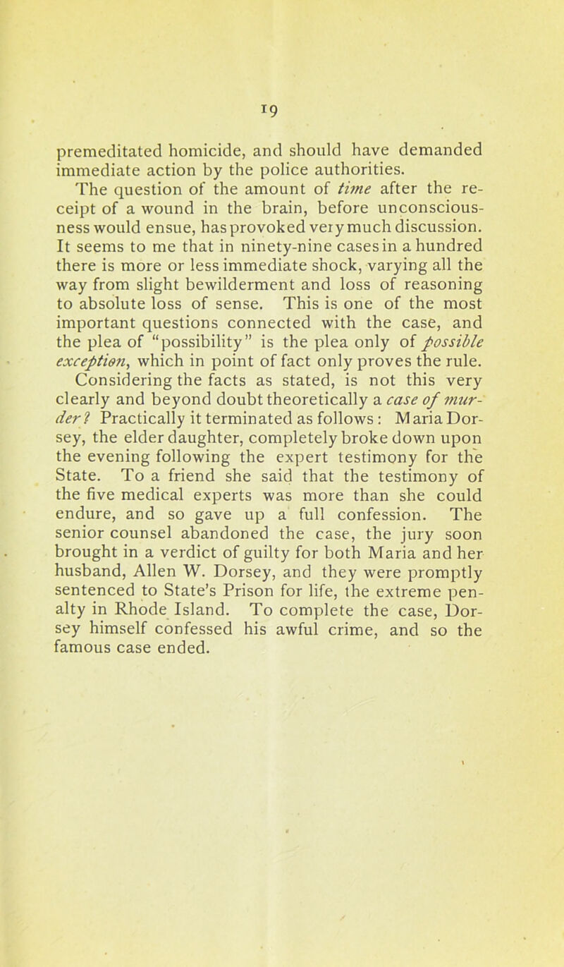 *9 premeditated homicide, and should have demanded immediate action by the police authorities. The question of the amount of time after the re- ceipt of a wound in the brain, before unconscious- ness would ensue, has provoked very much discussion. It seems to me that in ninety-nine cases in a hundred there is more or less immediate shock, varying all the way from slight bewilderment and loss of reasoning to absolute loss of sense. This is one of the most important questions connected with the case, and the plea of “possibility” is the plea only of possible exception^ which in point of fact only proves the rule. Considering the facts as stated, is not this very clearly and beyond doubt theoretically a case of mur- der 1 Practically it terminated as follows : Maria Dor- sey, the elder daughter, completely broke down upon the evening following the expert testimony for the State. To a friend she said that the testimony of the five medical experts was more than she could endure, and so gave up a full confession. The senior counsel abandoned the case, the jury soon brought in a verdict of guilty for both Maria and her husband, Allen W. Dorsey, and they were promptly sentenced to State’s Prison for life, the extreme pen- alty in Rhode Island. To complete the case, Dor- sey himself confessed his awful crime, and so the famous case ended.