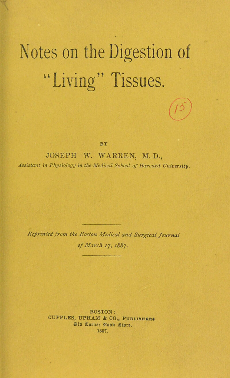 Notes on the Digestion of “Living” Tissues. BY JOSEPH W. WARREN, M. D., Assistant in Physiology in the Medical School of Harvard University. Reprinted from the Boston Medical and Stirgical Journal of March 17, 1887. BOSTON : OUPPLES, 0PHAM St CO., Published* ©is Sorrtrr Book Starr. 1387.