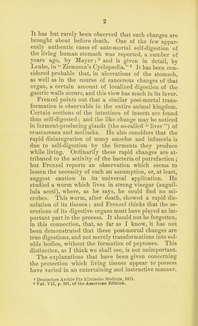 It has but rarely been observed that such changes are brought about before death. One of the few appar- ently authentic cases of ante-mortal self-digestion of the living human stomach was reported, a number of years ago, by Mayer;2 and is given in detail, by Leube, in “ Ziemssen’s Cyclopaedia.” 8 It has been con- sidered probable that, in ulcerations of the stomach, as well as in the course of cancerous changes of that organ, a certain amount of localized digestion of the gastric walls occurs, and this view has much in its favor. Frenzel points out that a similar post-mortal trans- formation is observable in the entire animal kingdom. Certain sections of the intestines of insects are found thus self-digested; and the like change may be noticed in ferment-producing glands (the so-called “ liver ”) of crustaceans and mollusks. lie also considers that the rapid disintegration of many amoebae and infusoria is due to self-digestion by the ferments they produce while living. Ordinarily these rapid changes are at- tributed to the activity of the bacteria of putrefaction; but Frenzel reports an observation which seems to lessen the necessity of such an assumption, or, at least, suggest caution in its universal application. He studied a worm which lives in strong vinegar (anguil- lula aceti), where, as he says, he could find no mi- crobes. This worm, after death, showed a rapid dis- solution of its tissues ; and Frenzel thinks that the se- cretions of its digestive organs must have played an im- portant part in the process. It should not be forgotten, in this connection, that, so far as I know, it has not been demonstrated that these post-mortal changes are true digestions, and not merely transformations into sol- uble bodies, without the formation of peptones. This distinction, as I think we shall see, is not unimportant. The explanations that have been given concerning the protection which living tissues appear to possess have varied in an entertaining and instructive manner. 2 Deutsches Archiv fur klinische Medicin, 1871. 8 Yol. VII, p. 261, of the American Edition.